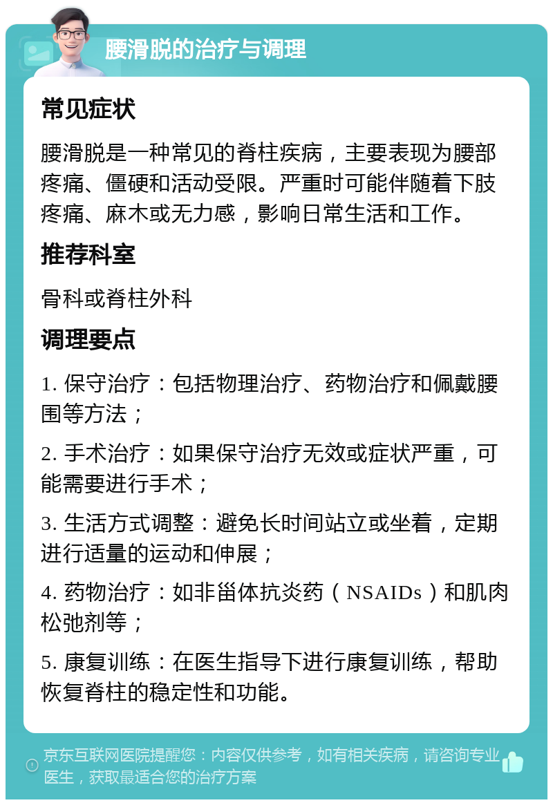 腰滑脱的治疗与调理 常见症状 腰滑脱是一种常见的脊柱疾病，主要表现为腰部疼痛、僵硬和活动受限。严重时可能伴随着下肢疼痛、麻木或无力感，影响日常生活和工作。 推荐科室 骨科或脊柱外科 调理要点 1. 保守治疗：包括物理治疗、药物治疗和佩戴腰围等方法； 2. 手术治疗：如果保守治疗无效或症状严重，可能需要进行手术； 3. 生活方式调整：避免长时间站立或坐着，定期进行适量的运动和伸展； 4. 药物治疗：如非甾体抗炎药（NSAIDs）和肌肉松弛剂等； 5. 康复训练：在医生指导下进行康复训练，帮助恢复脊柱的稳定性和功能。