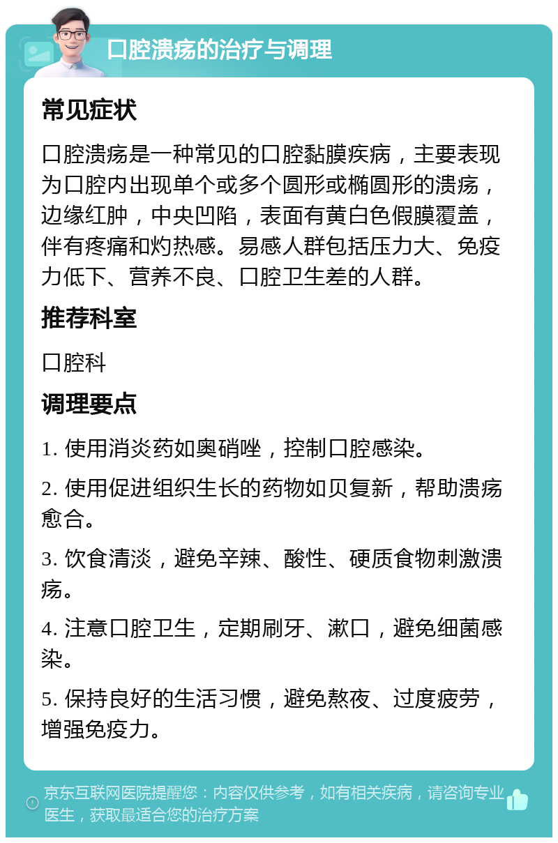 口腔溃疡的治疗与调理 常见症状 口腔溃疡是一种常见的口腔黏膜疾病，主要表现为口腔内出现单个或多个圆形或椭圆形的溃疡，边缘红肿，中央凹陷，表面有黄白色假膜覆盖，伴有疼痛和灼热感。易感人群包括压力大、免疫力低下、营养不良、口腔卫生差的人群。 推荐科室 口腔科 调理要点 1. 使用消炎药如奥硝唑，控制口腔感染。 2. 使用促进组织生长的药物如贝复新，帮助溃疡愈合。 3. 饮食清淡，避免辛辣、酸性、硬质食物刺激溃疡。 4. 注意口腔卫生，定期刷牙、漱口，避免细菌感染。 5. 保持良好的生活习惯，避免熬夜、过度疲劳，增强免疫力。