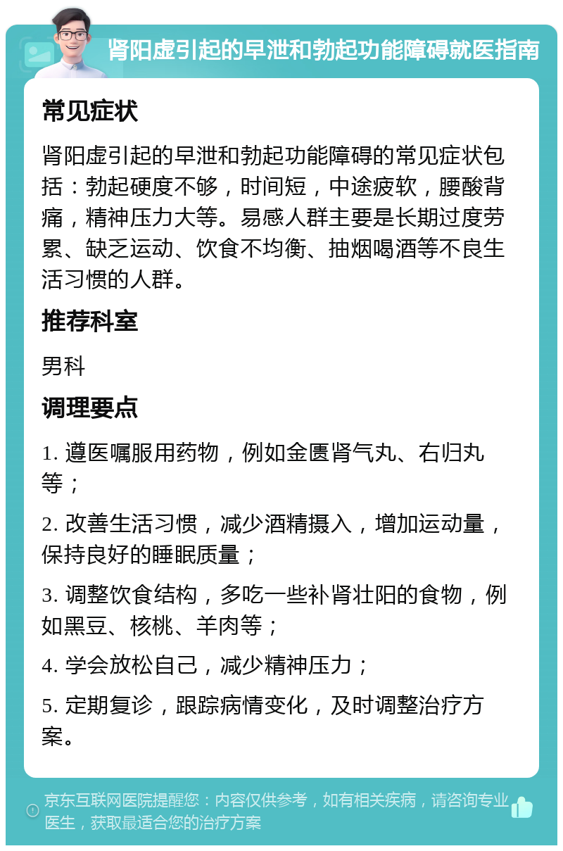 肾阳虚引起的早泄和勃起功能障碍就医指南 常见症状 肾阳虚引起的早泄和勃起功能障碍的常见症状包括：勃起硬度不够，时间短，中途疲软，腰酸背痛，精神压力大等。易感人群主要是长期过度劳累、缺乏运动、饮食不均衡、抽烟喝酒等不良生活习惯的人群。 推荐科室 男科 调理要点 1. 遵医嘱服用药物，例如金匮肾气丸、右归丸等； 2. 改善生活习惯，减少酒精摄入，增加运动量，保持良好的睡眠质量； 3. 调整饮食结构，多吃一些补肾壮阳的食物，例如黑豆、核桃、羊肉等； 4. 学会放松自己，减少精神压力； 5. 定期复诊，跟踪病情变化，及时调整治疗方案。