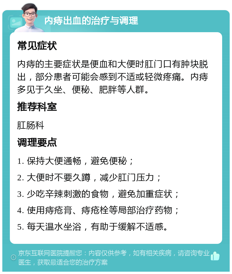 内痔出血的治疗与调理 常见症状 内痔的主要症状是便血和大便时肛门口有肿块脱出，部分患者可能会感到不适或轻微疼痛。内痔多见于久坐、便秘、肥胖等人群。 推荐科室 肛肠科 调理要点 1. 保持大便通畅，避免便秘； 2. 大便时不要久蹲，减少肛门压力； 3. 少吃辛辣刺激的食物，避免加重症状； 4. 使用痔疮膏、痔疮栓等局部治疗药物； 5. 每天温水坐浴，有助于缓解不适感。