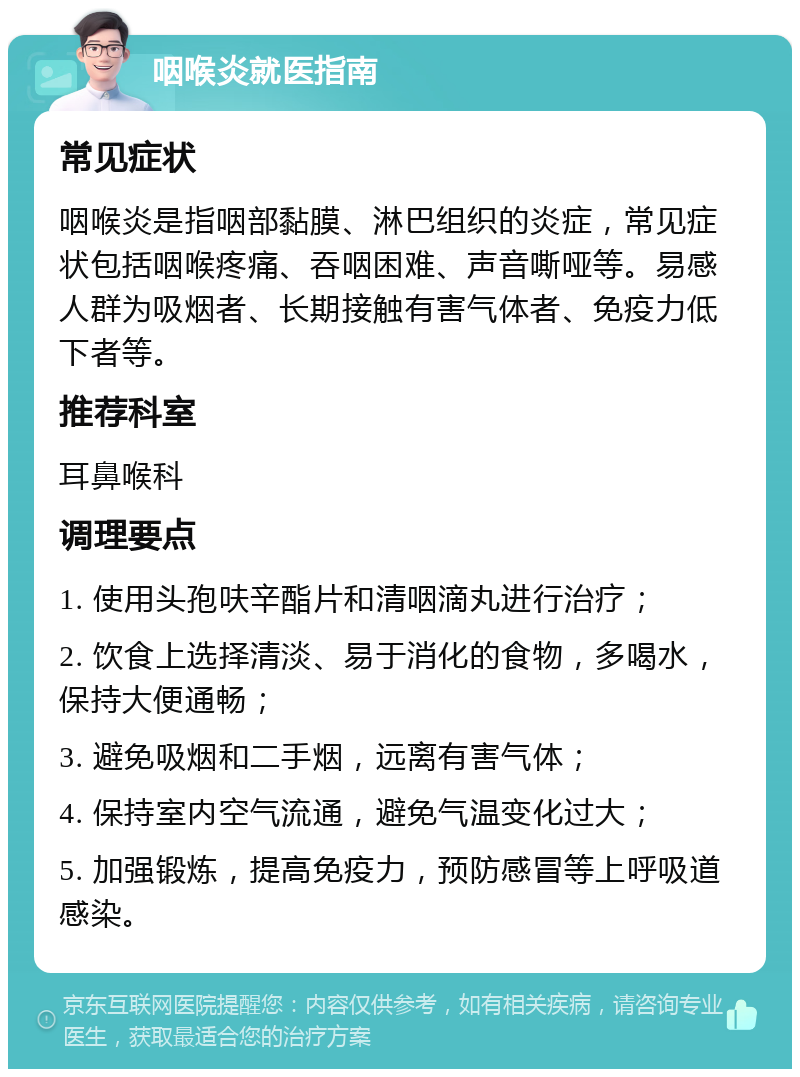 咽喉炎就医指南 常见症状 咽喉炎是指咽部黏膜、淋巴组织的炎症，常见症状包括咽喉疼痛、吞咽困难、声音嘶哑等。易感人群为吸烟者、长期接触有害气体者、免疫力低下者等。 推荐科室 耳鼻喉科 调理要点 1. 使用头孢呋辛酯片和清咽滴丸进行治疗； 2. 饮食上选择清淡、易于消化的食物，多喝水，保持大便通畅； 3. 避免吸烟和二手烟，远离有害气体； 4. 保持室内空气流通，避免气温变化过大； 5. 加强锻炼，提高免疫力，预防感冒等上呼吸道感染。