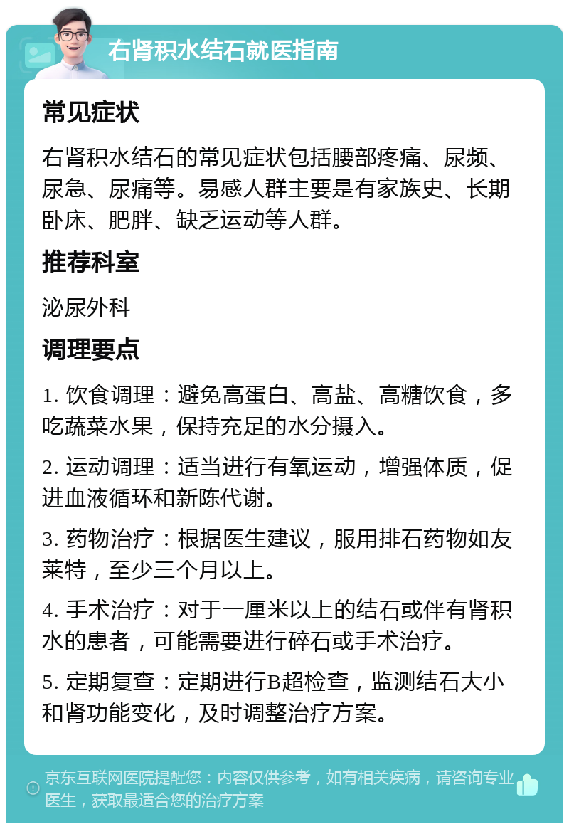 右肾积水结石就医指南 常见症状 右肾积水结石的常见症状包括腰部疼痛、尿频、尿急、尿痛等。易感人群主要是有家族史、长期卧床、肥胖、缺乏运动等人群。 推荐科室 泌尿外科 调理要点 1. 饮食调理：避免高蛋白、高盐、高糖饮食，多吃蔬菜水果，保持充足的水分摄入。 2. 运动调理：适当进行有氧运动，增强体质，促进血液循环和新陈代谢。 3. 药物治疗：根据医生建议，服用排石药物如友莱特，至少三个月以上。 4. 手术治疗：对于一厘米以上的结石或伴有肾积水的患者，可能需要进行碎石或手术治疗。 5. 定期复查：定期进行B超检查，监测结石大小和肾功能变化，及时调整治疗方案。