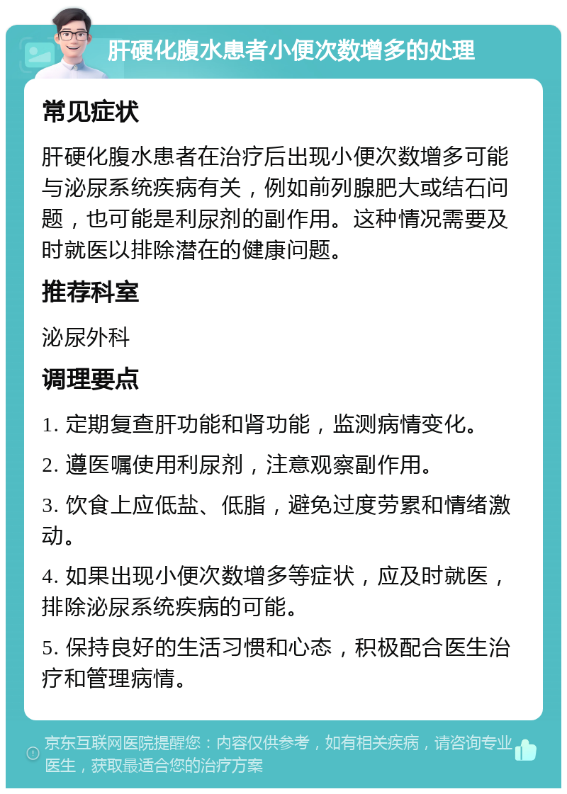 肝硬化腹水患者小便次数增多的处理 常见症状 肝硬化腹水患者在治疗后出现小便次数增多可能与泌尿系统疾病有关，例如前列腺肥大或结石问题，也可能是利尿剂的副作用。这种情况需要及时就医以排除潜在的健康问题。 推荐科室 泌尿外科 调理要点 1. 定期复查肝功能和肾功能，监测病情变化。 2. 遵医嘱使用利尿剂，注意观察副作用。 3. 饮食上应低盐、低脂，避免过度劳累和情绪激动。 4. 如果出现小便次数增多等症状，应及时就医，排除泌尿系统疾病的可能。 5. 保持良好的生活习惯和心态，积极配合医生治疗和管理病情。