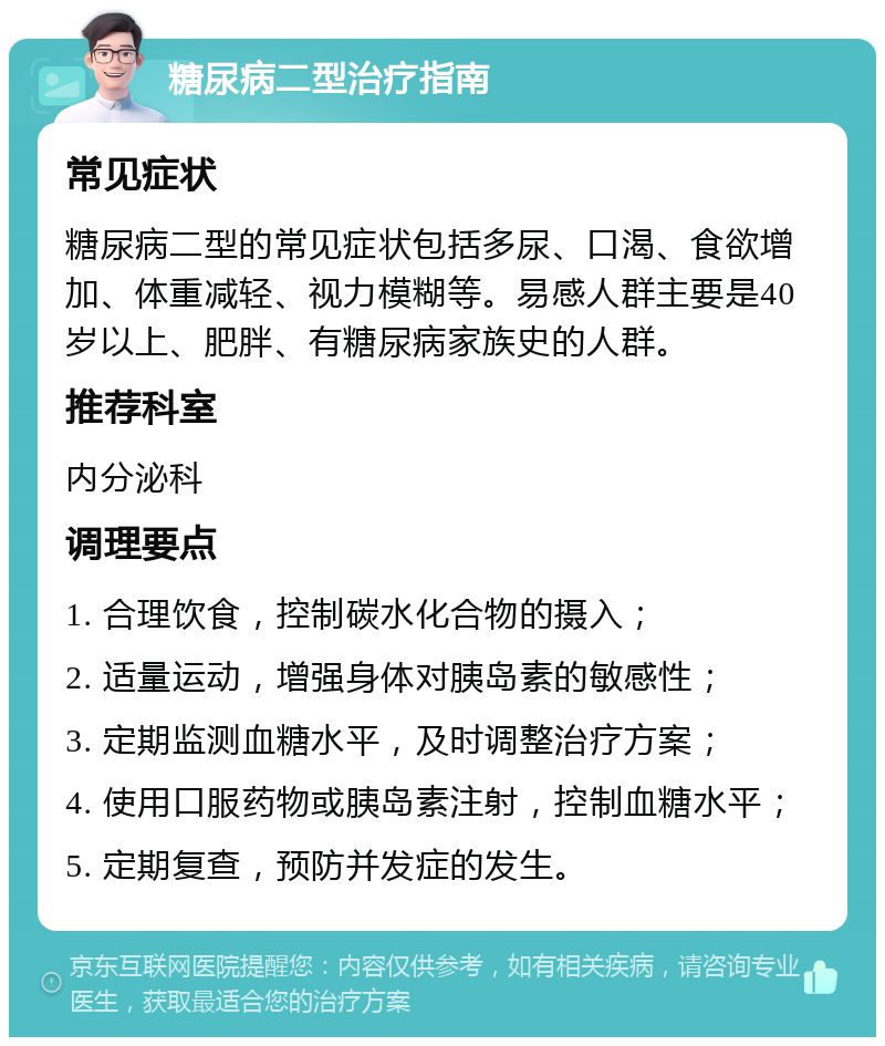 糖尿病二型治疗指南 常见症状 糖尿病二型的常见症状包括多尿、口渴、食欲增加、体重减轻、视力模糊等。易感人群主要是40岁以上、肥胖、有糖尿病家族史的人群。 推荐科室 内分泌科 调理要点 1. 合理饮食，控制碳水化合物的摄入； 2. 适量运动，增强身体对胰岛素的敏感性； 3. 定期监测血糖水平，及时调整治疗方案； 4. 使用口服药物或胰岛素注射，控制血糖水平； 5. 定期复查，预防并发症的发生。