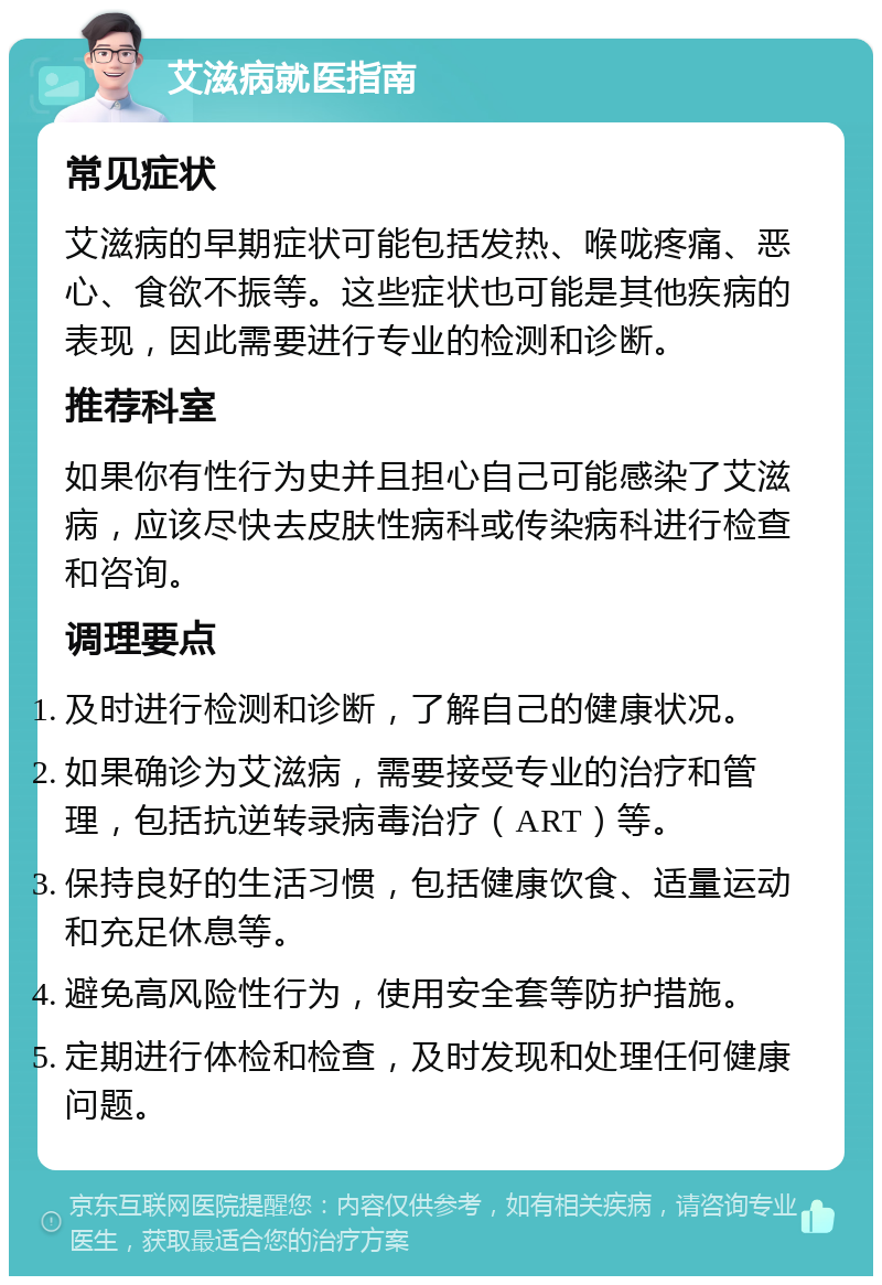 艾滋病就医指南 常见症状 艾滋病的早期症状可能包括发热、喉咙疼痛、恶心、食欲不振等。这些症状也可能是其他疾病的表现，因此需要进行专业的检测和诊断。 推荐科室 如果你有性行为史并且担心自己可能感染了艾滋病，应该尽快去皮肤性病科或传染病科进行检查和咨询。 调理要点 及时进行检测和诊断，了解自己的健康状况。 如果确诊为艾滋病，需要接受专业的治疗和管理，包括抗逆转录病毒治疗（ART）等。 保持良好的生活习惯，包括健康饮食、适量运动和充足休息等。 避免高风险性行为，使用安全套等防护措施。 定期进行体检和检查，及时发现和处理任何健康问题。