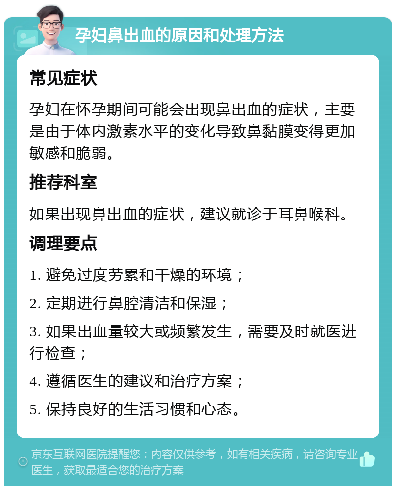 孕妇鼻出血的原因和处理方法 常见症状 孕妇在怀孕期间可能会出现鼻出血的症状，主要是由于体内激素水平的变化导致鼻黏膜变得更加敏感和脆弱。 推荐科室 如果出现鼻出血的症状，建议就诊于耳鼻喉科。 调理要点 1. 避免过度劳累和干燥的环境； 2. 定期进行鼻腔清洁和保湿； 3. 如果出血量较大或频繁发生，需要及时就医进行检查； 4. 遵循医生的建议和治疗方案； 5. 保持良好的生活习惯和心态。