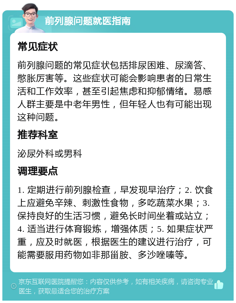 前列腺问题就医指南 常见症状 前列腺问题的常见症状包括排尿困难、尿滴答、憋胀厉害等。这些症状可能会影响患者的日常生活和工作效率，甚至引起焦虑和抑郁情绪。易感人群主要是中老年男性，但年轻人也有可能出现这种问题。 推荐科室 泌尿外科或男科 调理要点 1. 定期进行前列腺检查，早发现早治疗；2. 饮食上应避免辛辣、刺激性食物，多吃蔬菜水果；3. 保持良好的生活习惯，避免长时间坐着或站立；4. 适当进行体育锻炼，增强体质；5. 如果症状严重，应及时就医，根据医生的建议进行治疗，可能需要服用药物如非那甾胺、多沙唑嗪等。