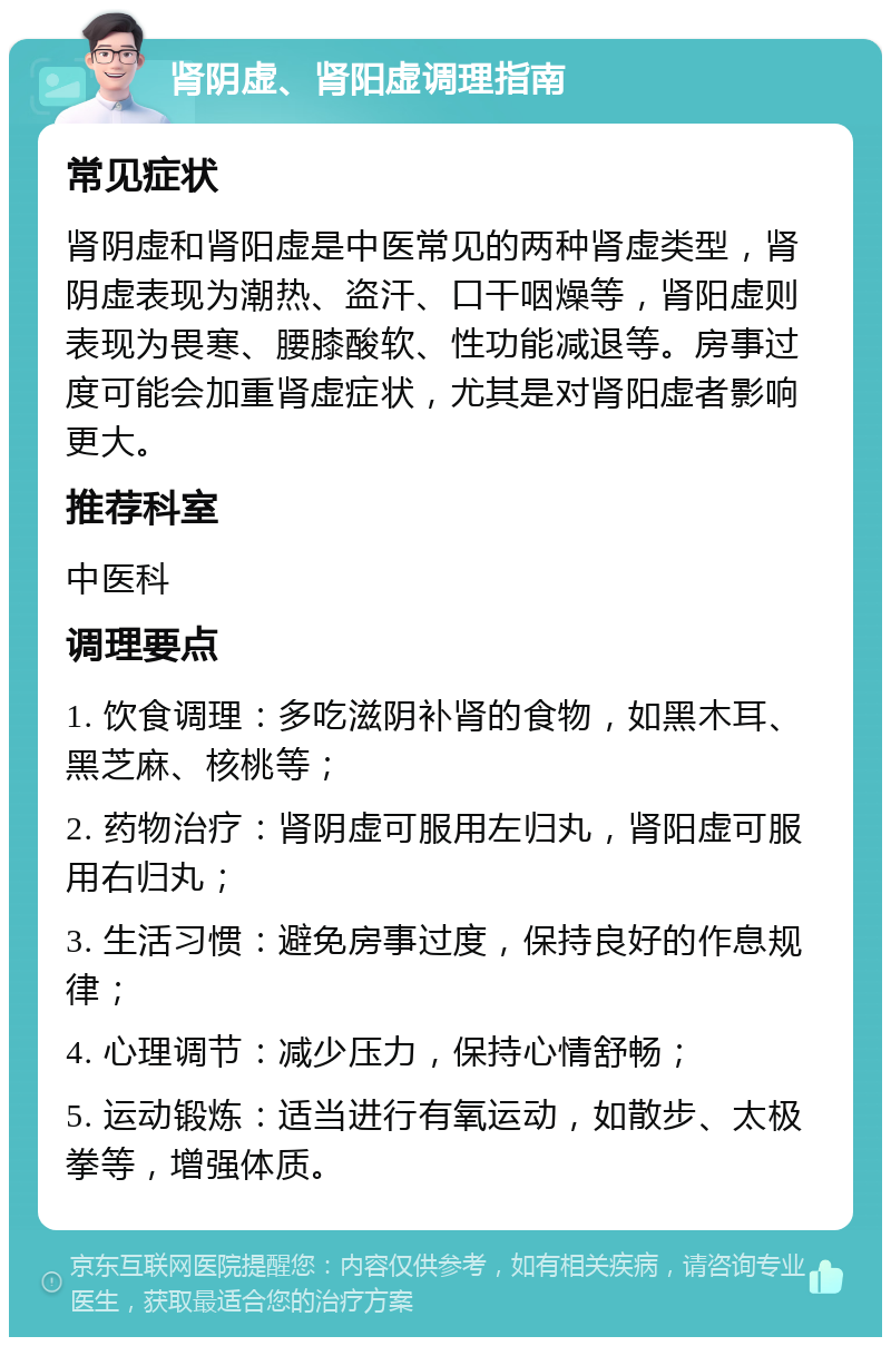 肾阴虚、肾阳虚调理指南 常见症状 肾阴虚和肾阳虚是中医常见的两种肾虚类型，肾阴虚表现为潮热、盗汗、口干咽燥等，肾阳虚则表现为畏寒、腰膝酸软、性功能减退等。房事过度可能会加重肾虚症状，尤其是对肾阳虚者影响更大。 推荐科室 中医科 调理要点 1. 饮食调理：多吃滋阴补肾的食物，如黑木耳、黑芝麻、核桃等； 2. 药物治疗：肾阴虚可服用左归丸，肾阳虚可服用右归丸； 3. 生活习惯：避免房事过度，保持良好的作息规律； 4. 心理调节：减少压力，保持心情舒畅； 5. 运动锻炼：适当进行有氧运动，如散步、太极拳等，增强体质。