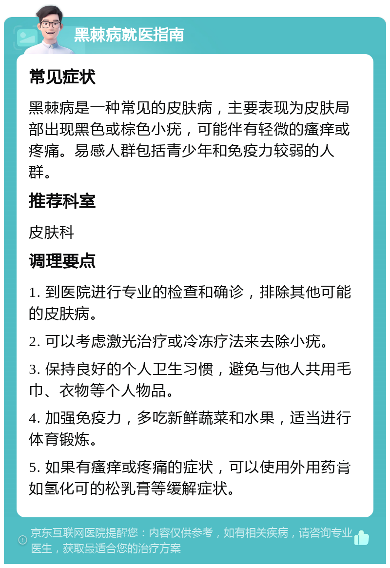 黑棘病就医指南 常见症状 黑棘病是一种常见的皮肤病，主要表现为皮肤局部出现黑色或棕色小疣，可能伴有轻微的瘙痒或疼痛。易感人群包括青少年和免疫力较弱的人群。 推荐科室 皮肤科 调理要点 1. 到医院进行专业的检查和确诊，排除其他可能的皮肤病。 2. 可以考虑激光治疗或冷冻疗法来去除小疣。 3. 保持良好的个人卫生习惯，避免与他人共用毛巾、衣物等个人物品。 4. 加强免疫力，多吃新鲜蔬菜和水果，适当进行体育锻炼。 5. 如果有瘙痒或疼痛的症状，可以使用外用药膏如氢化可的松乳膏等缓解症状。