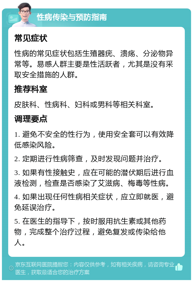 性病传染与预防指南 常见症状 性病的常见症状包括生殖器疣、溃疡、分泌物异常等。易感人群主要是性活跃者，尤其是没有采取安全措施的人群。 推荐科室 皮肤科、性病科、妇科或男科等相关科室。 调理要点 1. 避免不安全的性行为，使用安全套可以有效降低感染风险。 2. 定期进行性病筛查，及时发现问题并治疗。 3. 如果有性接触史，应在可能的潜伏期后进行血液检测，检查是否感染了艾滋病、梅毒等性病。 4. 如果出现任何性病相关症状，应立即就医，避免延误治疗。 5. 在医生的指导下，按时服用抗生素或其他药物，完成整个治疗过程，避免复发或传染给他人。