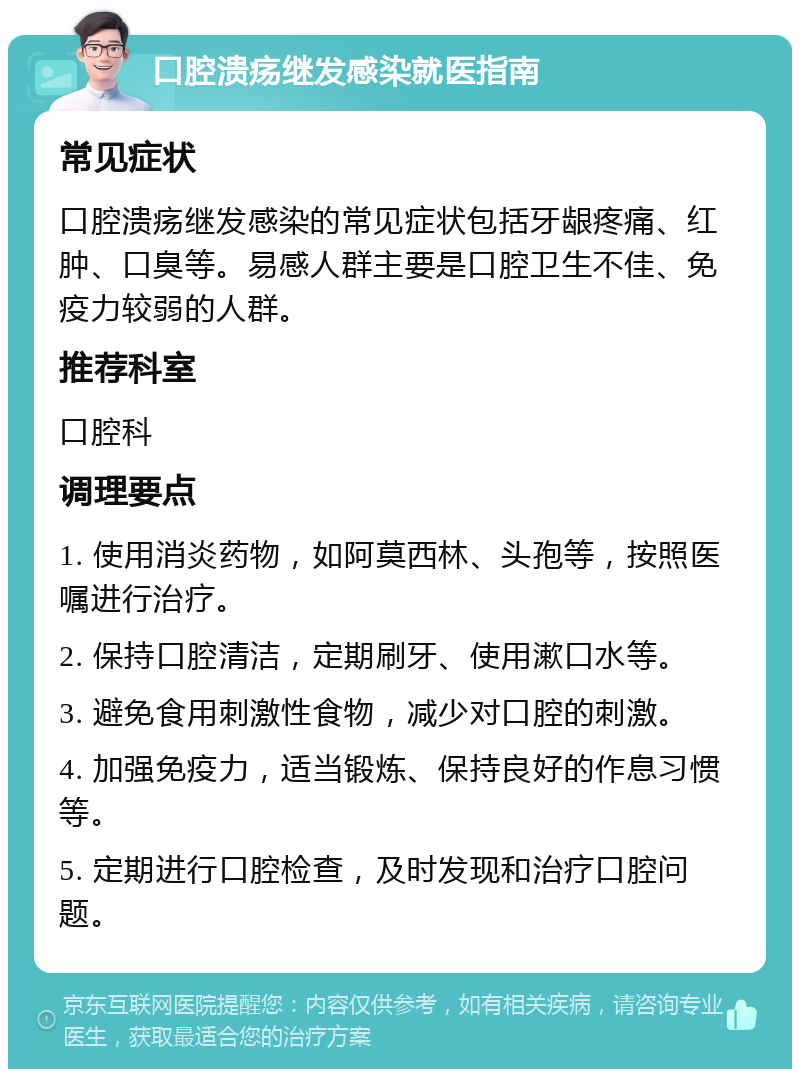 口腔溃疡继发感染就医指南 常见症状 口腔溃疡继发感染的常见症状包括牙龈疼痛、红肿、口臭等。易感人群主要是口腔卫生不佳、免疫力较弱的人群。 推荐科室 口腔科 调理要点 1. 使用消炎药物，如阿莫西林、头孢等，按照医嘱进行治疗。 2. 保持口腔清洁，定期刷牙、使用漱口水等。 3. 避免食用刺激性食物，减少对口腔的刺激。 4. 加强免疫力，适当锻炼、保持良好的作息习惯等。 5. 定期进行口腔检查，及时发现和治疗口腔问题。