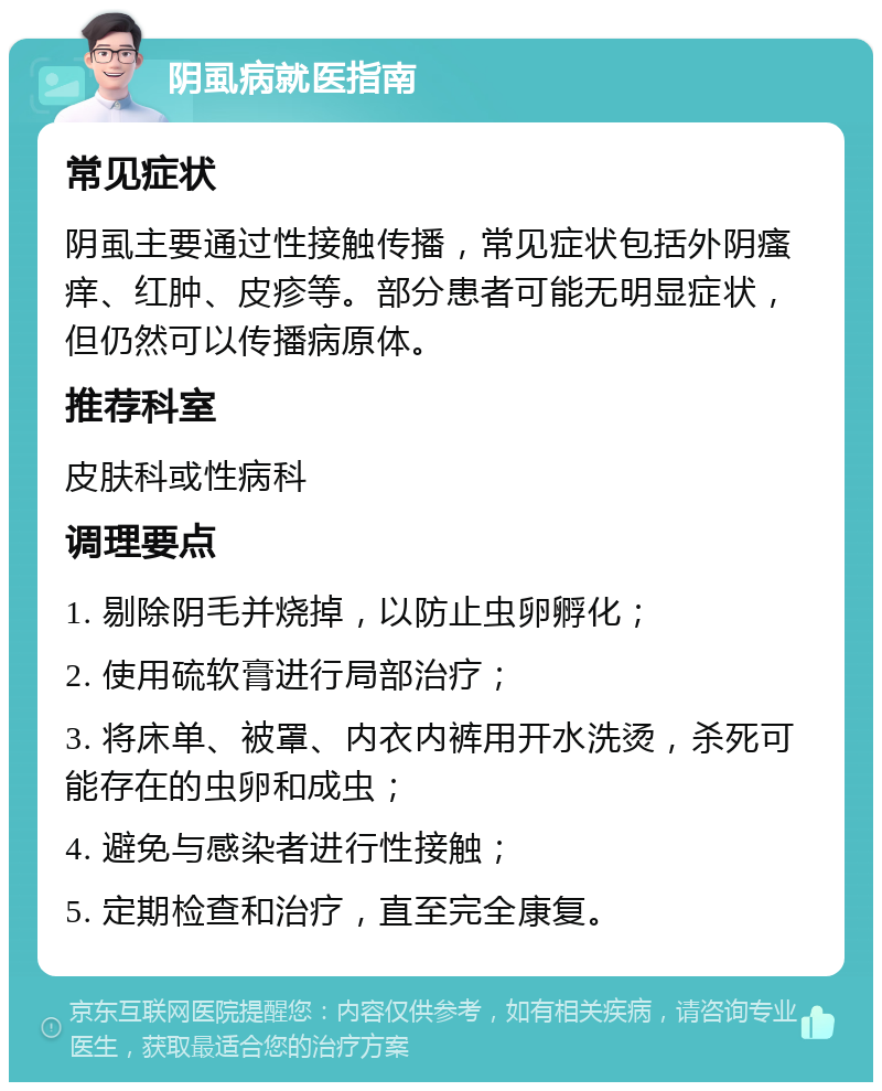 阴虱病就医指南 常见症状 阴虱主要通过性接触传播，常见症状包括外阴瘙痒、红肿、皮疹等。部分患者可能无明显症状，但仍然可以传播病原体。 推荐科室 皮肤科或性病科 调理要点 1. 剔除阴毛并烧掉，以防止虫卵孵化； 2. 使用硫软膏进行局部治疗； 3. 将床单、被罩、内衣内裤用开水洗烫，杀死可能存在的虫卵和成虫； 4. 避免与感染者进行性接触； 5. 定期检查和治疗，直至完全康复。