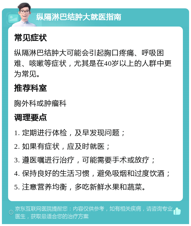 纵隔淋巴结肿大就医指南 常见症状 纵隔淋巴结肿大可能会引起胸口疼痛、呼吸困难、咳嗽等症状，尤其是在40岁以上的人群中更为常见。 推荐科室 胸外科或肿瘤科 调理要点 1. 定期进行体检，及早发现问题； 2. 如果有症状，应及时就医； 3. 遵医嘱进行治疗，可能需要手术或放疗； 4. 保持良好的生活习惯，避免吸烟和过度饮酒； 5. 注意营养均衡，多吃新鲜水果和蔬菜。