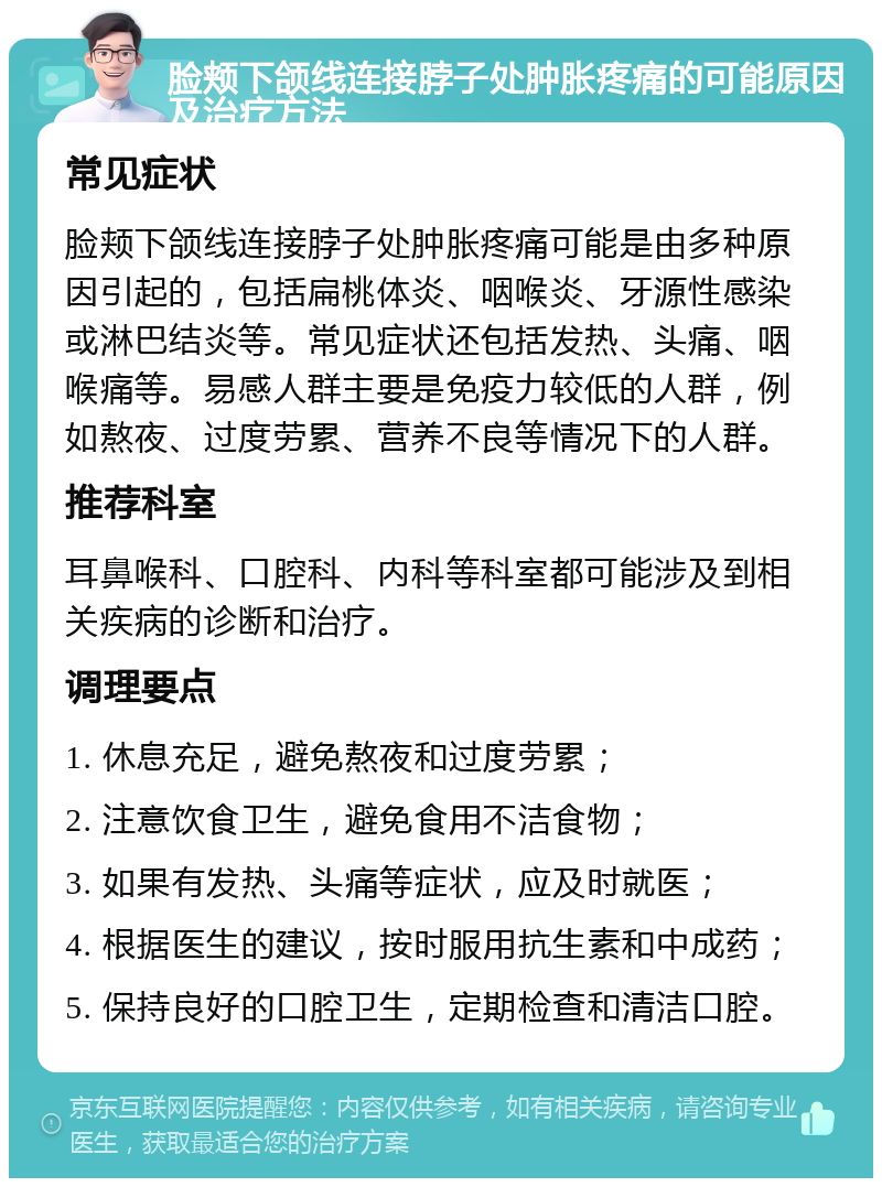 脸颊下颌线连接脖子处肿胀疼痛的可能原因及治疗方法 常见症状 脸颊下颌线连接脖子处肿胀疼痛可能是由多种原因引起的，包括扁桃体炎、咽喉炎、牙源性感染或淋巴结炎等。常见症状还包括发热、头痛、咽喉痛等。易感人群主要是免疫力较低的人群，例如熬夜、过度劳累、营养不良等情况下的人群。 推荐科室 耳鼻喉科、口腔科、内科等科室都可能涉及到相关疾病的诊断和治疗。 调理要点 1. 休息充足，避免熬夜和过度劳累； 2. 注意饮食卫生，避免食用不洁食物； 3. 如果有发热、头痛等症状，应及时就医； 4. 根据医生的建议，按时服用抗生素和中成药； 5. 保持良好的口腔卫生，定期检查和清洁口腔。