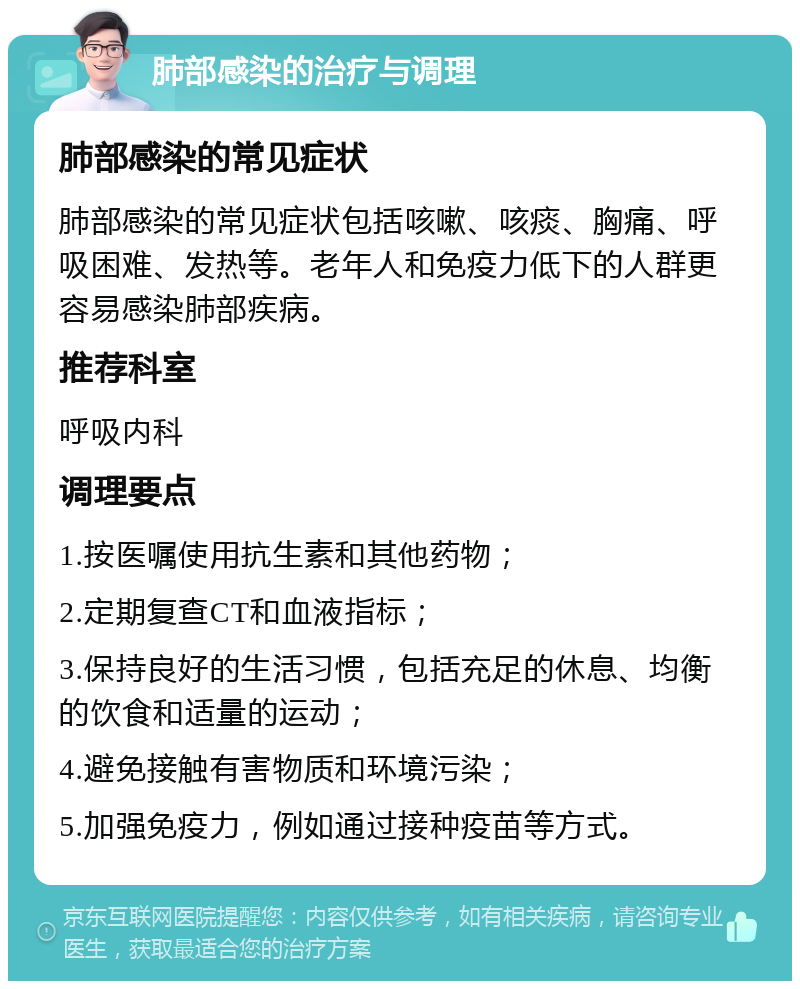 肺部感染的治疗与调理 肺部感染的常见症状 肺部感染的常见症状包括咳嗽、咳痰、胸痛、呼吸困难、发热等。老年人和免疫力低下的人群更容易感染肺部疾病。 推荐科室 呼吸内科 调理要点 1.按医嘱使用抗生素和其他药物； 2.定期复查CT和血液指标； 3.保持良好的生活习惯，包括充足的休息、均衡的饮食和适量的运动； 4.避免接触有害物质和环境污染； 5.加强免疫力，例如通过接种疫苗等方式。