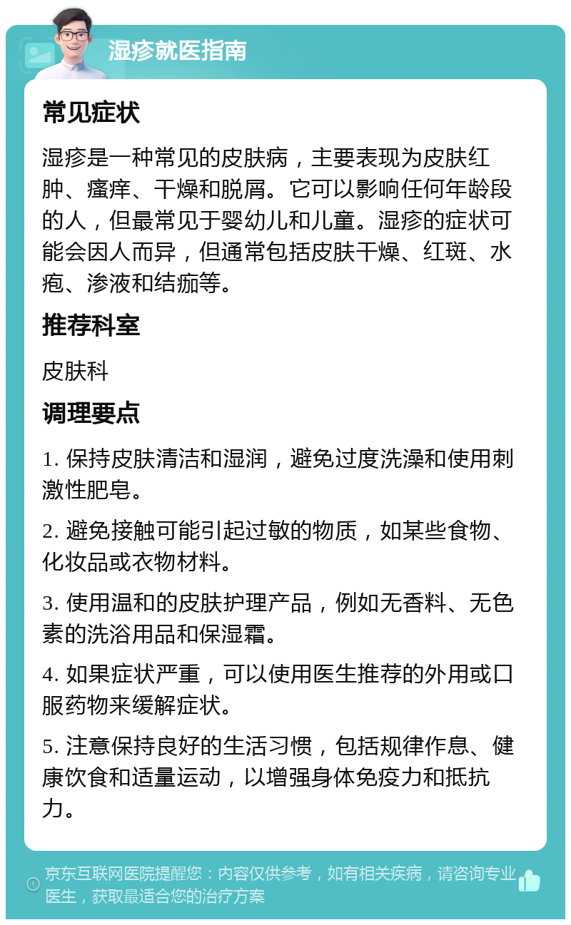 湿疹就医指南 常见症状 湿疹是一种常见的皮肤病，主要表现为皮肤红肿、瘙痒、干燥和脱屑。它可以影响任何年龄段的人，但最常见于婴幼儿和儿童。湿疹的症状可能会因人而异，但通常包括皮肤干燥、红斑、水疱、渗液和结痂等。 推荐科室 皮肤科 调理要点 1. 保持皮肤清洁和湿润，避免过度洗澡和使用刺激性肥皂。 2. 避免接触可能引起过敏的物质，如某些食物、化妆品或衣物材料。 3. 使用温和的皮肤护理产品，例如无香料、无色素的洗浴用品和保湿霜。 4. 如果症状严重，可以使用医生推荐的外用或口服药物来缓解症状。 5. 注意保持良好的生活习惯，包括规律作息、健康饮食和适量运动，以增强身体免疫力和抵抗力。