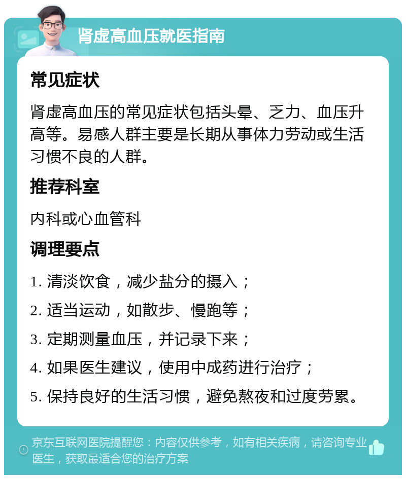 肾虚高血压就医指南 常见症状 肾虚高血压的常见症状包括头晕、乏力、血压升高等。易感人群主要是长期从事体力劳动或生活习惯不良的人群。 推荐科室 内科或心血管科 调理要点 1. 清淡饮食，减少盐分的摄入； 2. 适当运动，如散步、慢跑等； 3. 定期测量血压，并记录下来； 4. 如果医生建议，使用中成药进行治疗； 5. 保持良好的生活习惯，避免熬夜和过度劳累。