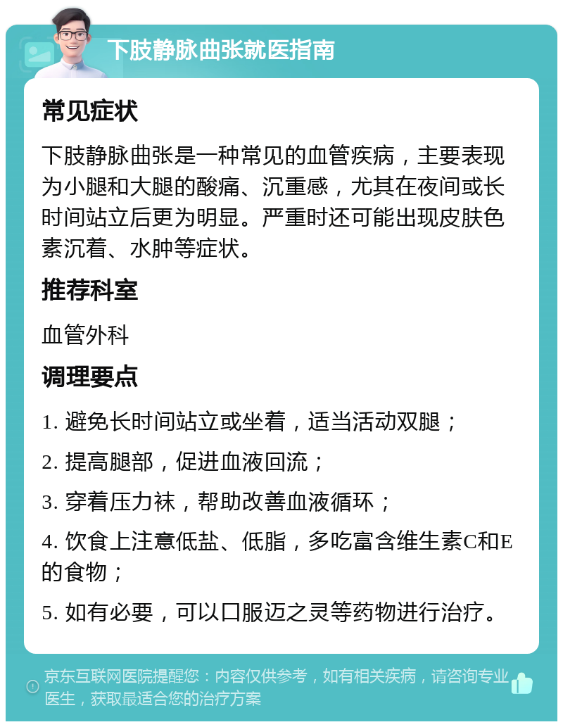 下肢静脉曲张就医指南 常见症状 下肢静脉曲张是一种常见的血管疾病，主要表现为小腿和大腿的酸痛、沉重感，尤其在夜间或长时间站立后更为明显。严重时还可能出现皮肤色素沉着、水肿等症状。 推荐科室 血管外科 调理要点 1. 避免长时间站立或坐着，适当活动双腿； 2. 提高腿部，促进血液回流； 3. 穿着压力袜，帮助改善血液循环； 4. 饮食上注意低盐、低脂，多吃富含维生素C和E的食物； 5. 如有必要，可以口服迈之灵等药物进行治疗。