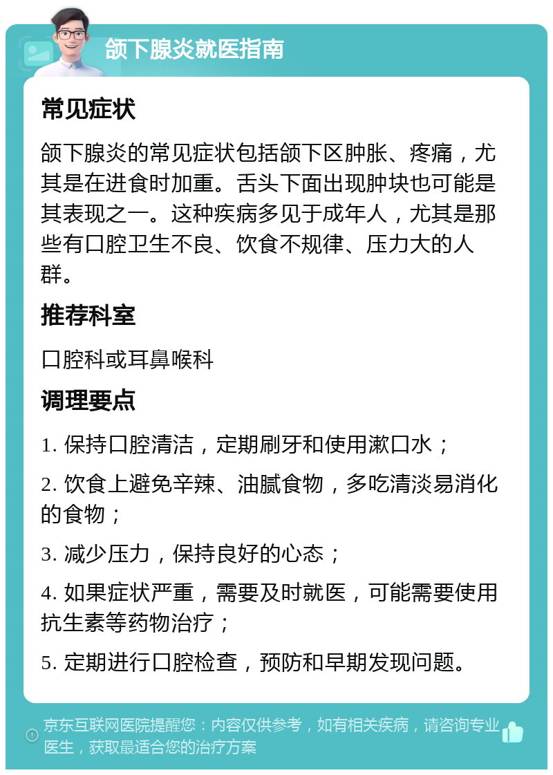 颌下腺炎就医指南 常见症状 颌下腺炎的常见症状包括颌下区肿胀、疼痛，尤其是在进食时加重。舌头下面出现肿块也可能是其表现之一。这种疾病多见于成年人，尤其是那些有口腔卫生不良、饮食不规律、压力大的人群。 推荐科室 口腔科或耳鼻喉科 调理要点 1. 保持口腔清洁，定期刷牙和使用漱口水； 2. 饮食上避免辛辣、油腻食物，多吃清淡易消化的食物； 3. 减少压力，保持良好的心态； 4. 如果症状严重，需要及时就医，可能需要使用抗生素等药物治疗； 5. 定期进行口腔检查，预防和早期发现问题。