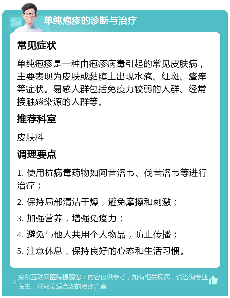 单纯疱疹的诊断与治疗 常见症状 单纯疱疹是一种由疱疹病毒引起的常见皮肤病，主要表现为皮肤或黏膜上出现水疱、红斑、瘙痒等症状。易感人群包括免疫力较弱的人群、经常接触感染源的人群等。 推荐科室 皮肤科 调理要点 1. 使用抗病毒药物如阿昔洛韦、伐昔洛韦等进行治疗； 2. 保持局部清洁干燥，避免摩擦和刺激； 3. 加强营养，增强免疫力； 4. 避免与他人共用个人物品，防止传播； 5. 注意休息，保持良好的心态和生活习惯。