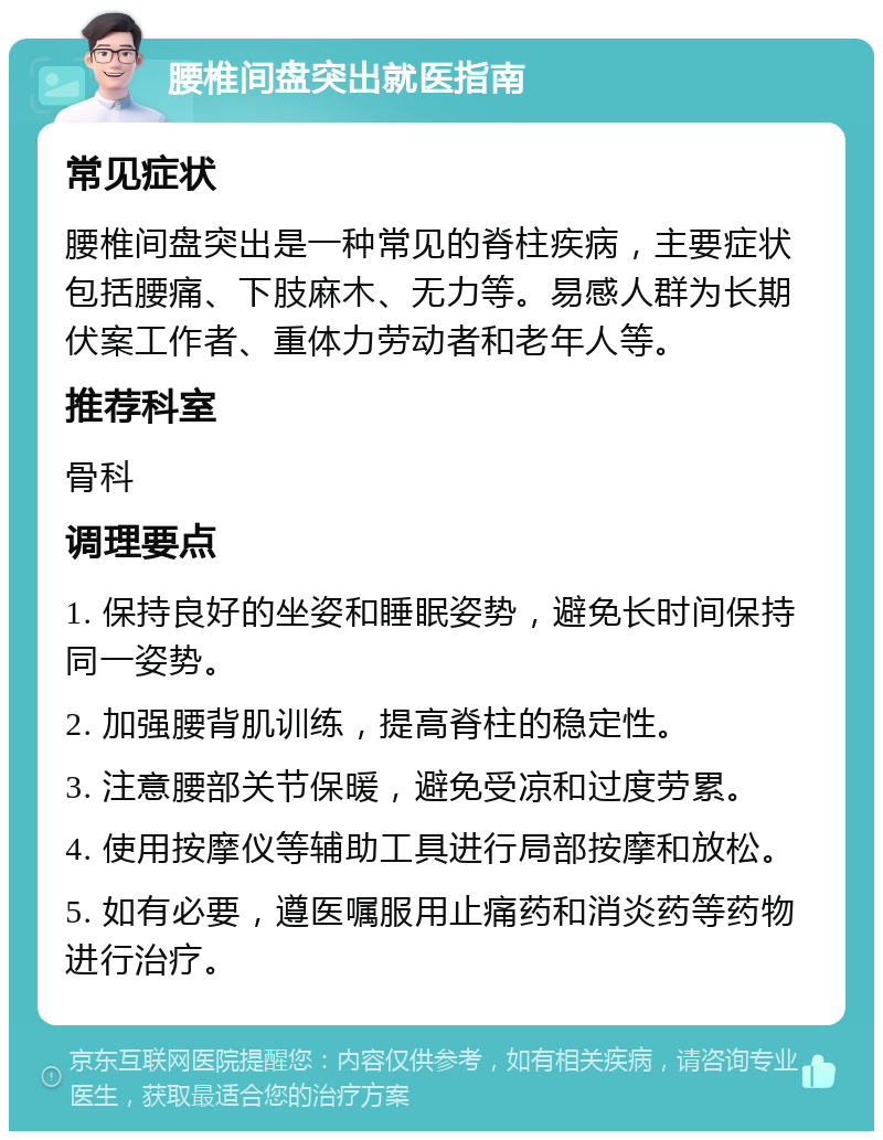 腰椎间盘突出就医指南 常见症状 腰椎间盘突出是一种常见的脊柱疾病，主要症状包括腰痛、下肢麻木、无力等。易感人群为长期伏案工作者、重体力劳动者和老年人等。 推荐科室 骨科 调理要点 1. 保持良好的坐姿和睡眠姿势，避免长时间保持同一姿势。 2. 加强腰背肌训练，提高脊柱的稳定性。 3. 注意腰部关节保暖，避免受凉和过度劳累。 4. 使用按摩仪等辅助工具进行局部按摩和放松。 5. 如有必要，遵医嘱服用止痛药和消炎药等药物进行治疗。