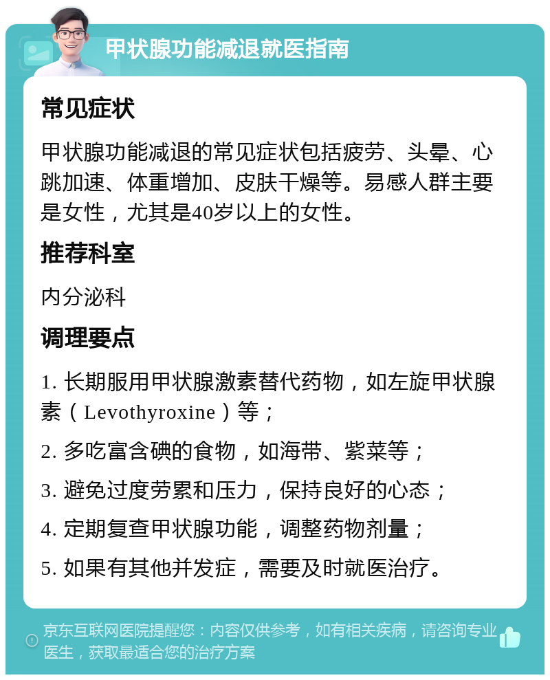 甲状腺功能减退就医指南 常见症状 甲状腺功能减退的常见症状包括疲劳、头晕、心跳加速、体重增加、皮肤干燥等。易感人群主要是女性，尤其是40岁以上的女性。 推荐科室 内分泌科 调理要点 1. 长期服用甲状腺激素替代药物，如左旋甲状腺素（Levothyroxine）等； 2. 多吃富含碘的食物，如海带、紫菜等； 3. 避免过度劳累和压力，保持良好的心态； 4. 定期复查甲状腺功能，调整药物剂量； 5. 如果有其他并发症，需要及时就医治疗。