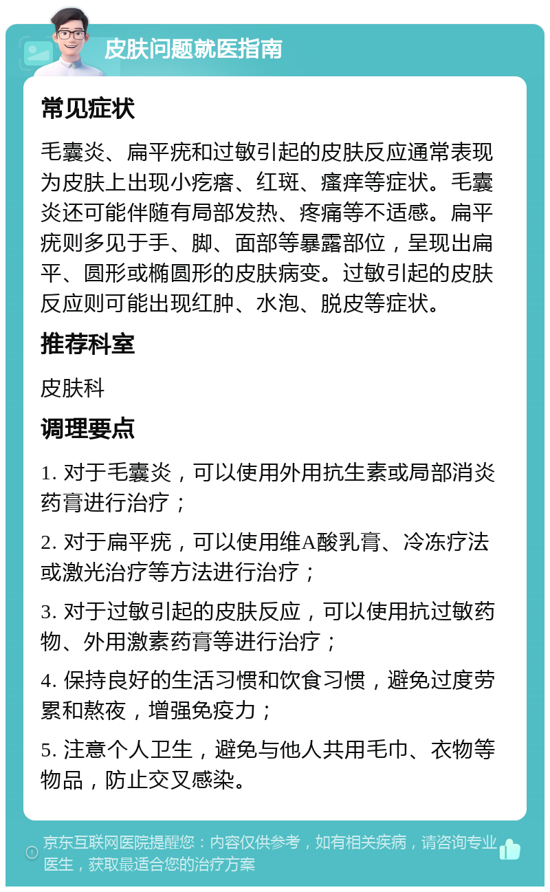 皮肤问题就医指南 常见症状 毛囊炎、扁平疣和过敏引起的皮肤反应通常表现为皮肤上出现小疙瘩、红斑、瘙痒等症状。毛囊炎还可能伴随有局部发热、疼痛等不适感。扁平疣则多见于手、脚、面部等暴露部位，呈现出扁平、圆形或椭圆形的皮肤病变。过敏引起的皮肤反应则可能出现红肿、水泡、脱皮等症状。 推荐科室 皮肤科 调理要点 1. 对于毛囊炎，可以使用外用抗生素或局部消炎药膏进行治疗； 2. 对于扁平疣，可以使用维A酸乳膏、冷冻疗法或激光治疗等方法进行治疗； 3. 对于过敏引起的皮肤反应，可以使用抗过敏药物、外用激素药膏等进行治疗； 4. 保持良好的生活习惯和饮食习惯，避免过度劳累和熬夜，增强免疫力； 5. 注意个人卫生，避免与他人共用毛巾、衣物等物品，防止交叉感染。