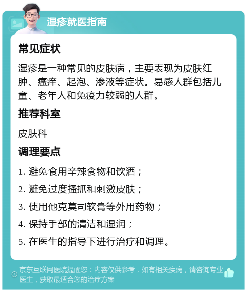 湿疹就医指南 常见症状 湿疹是一种常见的皮肤病，主要表现为皮肤红肿、瘙痒、起泡、渗液等症状。易感人群包括儿童、老年人和免疫力较弱的人群。 推荐科室 皮肤科 调理要点 1. 避免食用辛辣食物和饮酒； 2. 避免过度搔抓和刺激皮肤； 3. 使用他克莫司软膏等外用药物； 4. 保持手部的清洁和湿润； 5. 在医生的指导下进行治疗和调理。