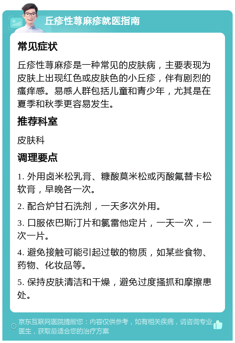 丘疹性荨麻疹就医指南 常见症状 丘疹性荨麻疹是一种常见的皮肤病，主要表现为皮肤上出现红色或皮肤色的小丘疹，伴有剧烈的瘙痒感。易感人群包括儿童和青少年，尤其是在夏季和秋季更容易发生。 推荐科室 皮肤科 调理要点 1. 外用卤米松乳膏、糠酸莫米松或丙酸氟替卡松软膏，早晚各一次。 2. 配合炉甘石洗剂，一天多次外用。 3. 口服依巴斯汀片和氯雷他定片，一天一次，一次一片。 4. 避免接触可能引起过敏的物质，如某些食物、药物、化妆品等。 5. 保持皮肤清洁和干燥，避免过度搔抓和摩擦患处。