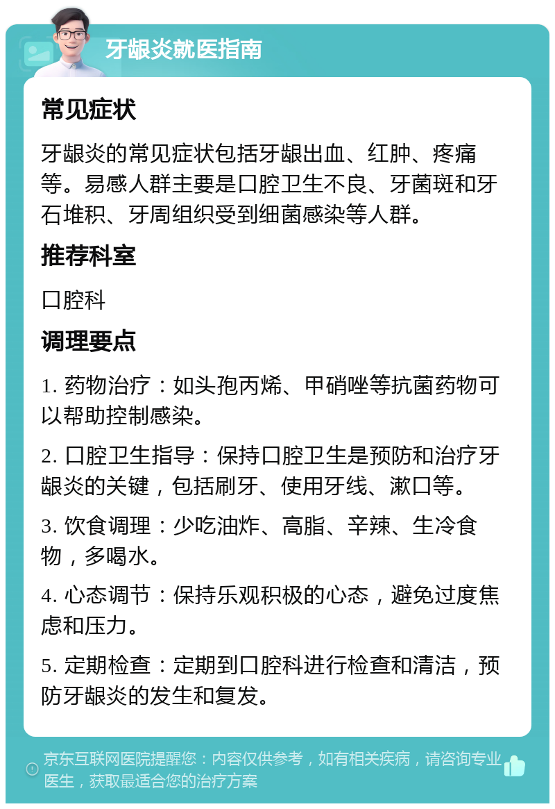 牙龈炎就医指南 常见症状 牙龈炎的常见症状包括牙龈出血、红肿、疼痛等。易感人群主要是口腔卫生不良、牙菌斑和牙石堆积、牙周组织受到细菌感染等人群。 推荐科室 口腔科 调理要点 1. 药物治疗：如头孢丙烯、甲硝唑等抗菌药物可以帮助控制感染。 2. 口腔卫生指导：保持口腔卫生是预防和治疗牙龈炎的关键，包括刷牙、使用牙线、漱口等。 3. 饮食调理：少吃油炸、高脂、辛辣、生冷食物，多喝水。 4. 心态调节：保持乐观积极的心态，避免过度焦虑和压力。 5. 定期检查：定期到口腔科进行检查和清洁，预防牙龈炎的发生和复发。