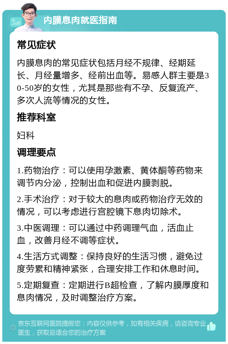 内膜息肉就医指南 常见症状 内膜息肉的常见症状包括月经不规律、经期延长、月经量增多、经前出血等。易感人群主要是30-50岁的女性，尤其是那些有不孕、反复流产、多次人流等情况的女性。 推荐科室 妇科 调理要点 1.药物治疗：可以使用孕激素、黄体酮等药物来调节内分泌，控制出血和促进内膜剥脱。 2.手术治疗：对于较大的息肉或药物治疗无效的情况，可以考虑进行宫腔镜下息肉切除术。 3.中医调理：可以通过中药调理气血，活血止血，改善月经不调等症状。 4.生活方式调整：保持良好的生活习惯，避免过度劳累和精神紧张，合理安排工作和休息时间。 5.定期复查：定期进行B超检查，了解内膜厚度和息肉情况，及时调整治疗方案。