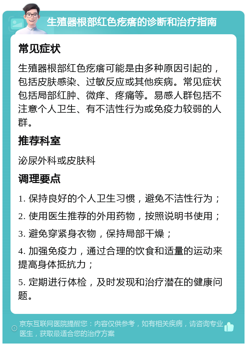 生殖器根部红色疙瘩的诊断和治疗指南 常见症状 生殖器根部红色疙瘩可能是由多种原因引起的，包括皮肤感染、过敏反应或其他疾病。常见症状包括局部红肿、微痒、疼痛等。易感人群包括不注意个人卫生、有不洁性行为或免疫力较弱的人群。 推荐科室 泌尿外科或皮肤科 调理要点 1. 保持良好的个人卫生习惯，避免不洁性行为； 2. 使用医生推荐的外用药物，按照说明书使用； 3. 避免穿紧身衣物，保持局部干燥； 4. 加强免疫力，通过合理的饮食和适量的运动来提高身体抵抗力； 5. 定期进行体检，及时发现和治疗潜在的健康问题。