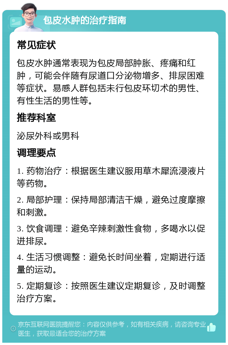 包皮水肿的治疗指南 常见症状 包皮水肿通常表现为包皮局部肿胀、疼痛和红肿，可能会伴随有尿道口分泌物增多、排尿困难等症状。易感人群包括未行包皮环切术的男性、有性生活的男性等。 推荐科室 泌尿外科或男科 调理要点 1. 药物治疗：根据医生建议服用草木犀流浸液片等药物。 2. 局部护理：保持局部清洁干燥，避免过度摩擦和刺激。 3. 饮食调理：避免辛辣刺激性食物，多喝水以促进排尿。 4. 生活习惯调整：避免长时间坐着，定期进行适量的运动。 5. 定期复诊：按照医生建议定期复诊，及时调整治疗方案。