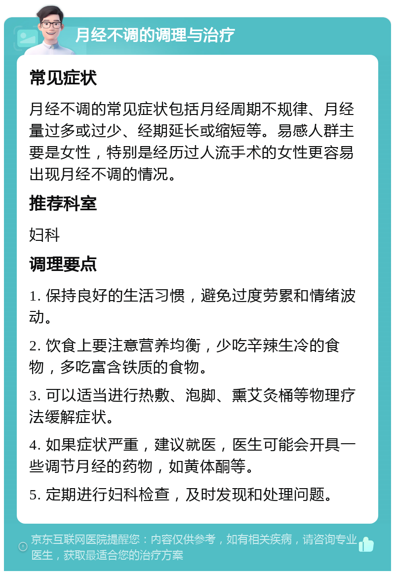 月经不调的调理与治疗 常见症状 月经不调的常见症状包括月经周期不规律、月经量过多或过少、经期延长或缩短等。易感人群主要是女性，特别是经历过人流手术的女性更容易出现月经不调的情况。 推荐科室 妇科 调理要点 1. 保持良好的生活习惯，避免过度劳累和情绪波动。 2. 饮食上要注意营养均衡，少吃辛辣生冷的食物，多吃富含铁质的食物。 3. 可以适当进行热敷、泡脚、熏艾灸桶等物理疗法缓解症状。 4. 如果症状严重，建议就医，医生可能会开具一些调节月经的药物，如黄体酮等。 5. 定期进行妇科检查，及时发现和处理问题。