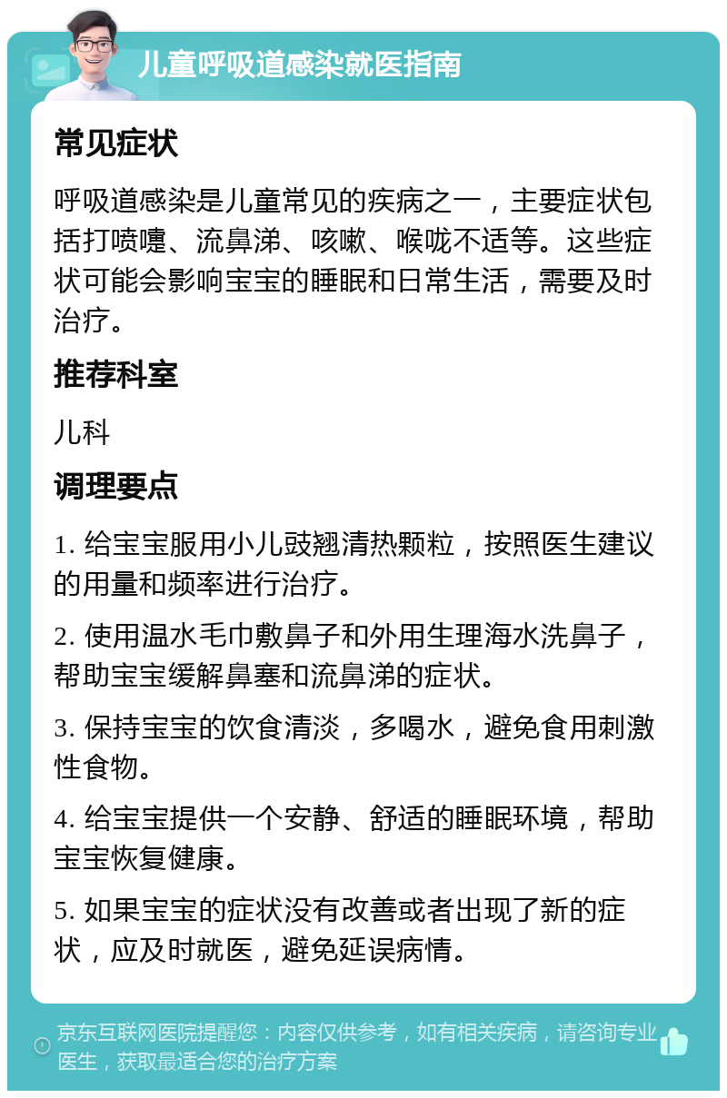 儿童呼吸道感染就医指南 常见症状 呼吸道感染是儿童常见的疾病之一，主要症状包括打喷嚏、流鼻涕、咳嗽、喉咙不适等。这些症状可能会影响宝宝的睡眠和日常生活，需要及时治疗。 推荐科室 儿科 调理要点 1. 给宝宝服用小儿豉翘清热颗粒，按照医生建议的用量和频率进行治疗。 2. 使用温水毛巾敷鼻子和外用生理海水洗鼻子，帮助宝宝缓解鼻塞和流鼻涕的症状。 3. 保持宝宝的饮食清淡，多喝水，避免食用刺激性食物。 4. 给宝宝提供一个安静、舒适的睡眠环境，帮助宝宝恢复健康。 5. 如果宝宝的症状没有改善或者出现了新的症状，应及时就医，避免延误病情。