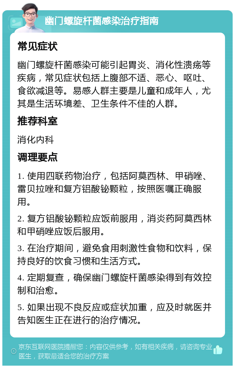 幽门螺旋杆菌感染治疗指南 常见症状 幽门螺旋杆菌感染可能引起胃炎、消化性溃疡等疾病，常见症状包括上腹部不适、恶心、呕吐、食欲减退等。易感人群主要是儿童和成年人，尤其是生活环境差、卫生条件不佳的人群。 推荐科室 消化内科 调理要点 1. 使用四联药物治疗，包括阿莫西林、甲硝唑、雷贝拉唑和复方铝酸铋颗粒，按照医嘱正确服用。 2. 复方铝酸铋颗粒应饭前服用，消炎药阿莫西林和甲硝唑应饭后服用。 3. 在治疗期间，避免食用刺激性食物和饮料，保持良好的饮食习惯和生活方式。 4. 定期复查，确保幽门螺旋杆菌感染得到有效控制和治愈。 5. 如果出现不良反应或症状加重，应及时就医并告知医生正在进行的治疗情况。