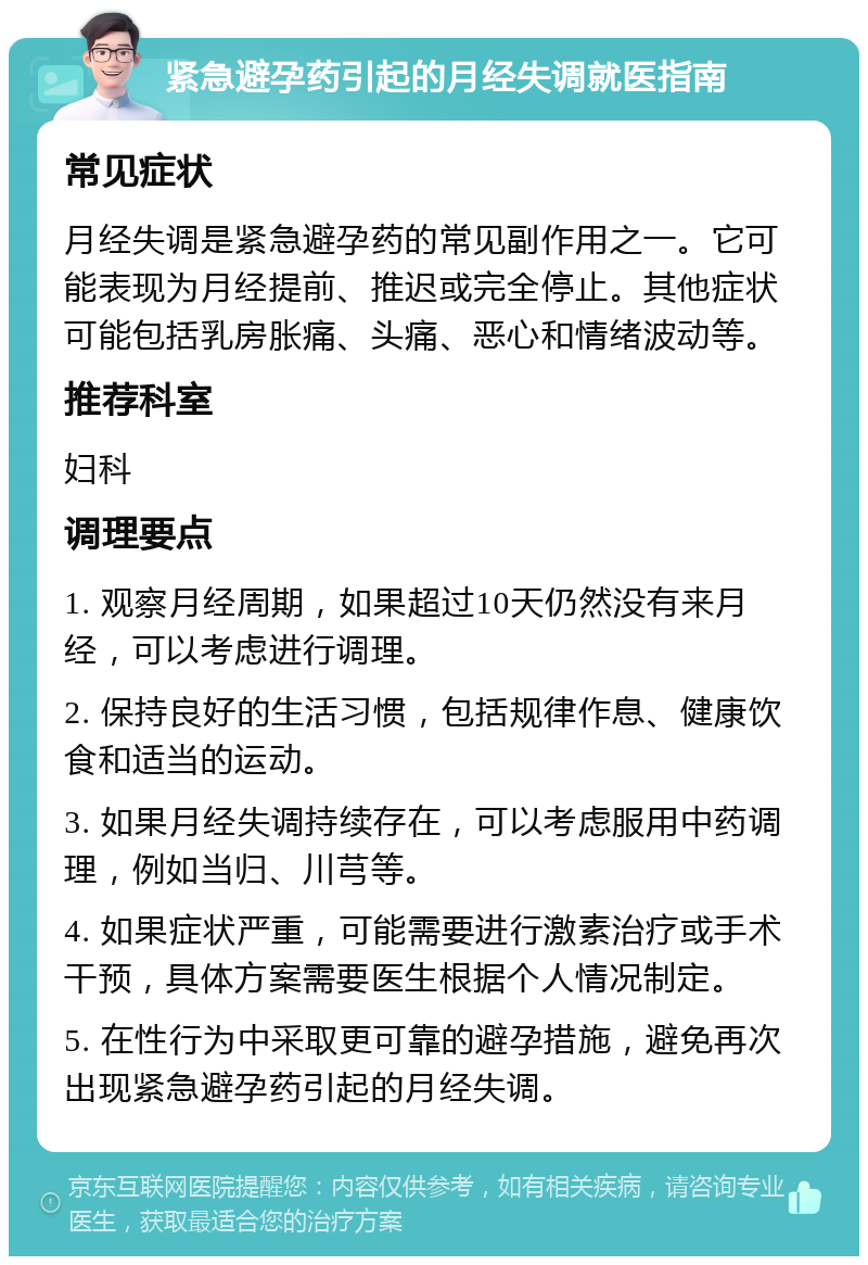 紧急避孕药引起的月经失调就医指南 常见症状 月经失调是紧急避孕药的常见副作用之一。它可能表现为月经提前、推迟或完全停止。其他症状可能包括乳房胀痛、头痛、恶心和情绪波动等。 推荐科室 妇科 调理要点 1. 观察月经周期，如果超过10天仍然没有来月经，可以考虑进行调理。 2. 保持良好的生活习惯，包括规律作息、健康饮食和适当的运动。 3. 如果月经失调持续存在，可以考虑服用中药调理，例如当归、川芎等。 4. 如果症状严重，可能需要进行激素治疗或手术干预，具体方案需要医生根据个人情况制定。 5. 在性行为中采取更可靠的避孕措施，避免再次出现紧急避孕药引起的月经失调。