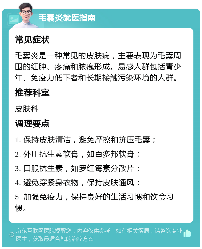 毛囊炎就医指南 常见症状 毛囊炎是一种常见的皮肤病，主要表现为毛囊周围的红肿、疼痛和脓疱形成。易感人群包括青少年、免疫力低下者和长期接触污染环境的人群。 推荐科室 皮肤科 调理要点 1. 保持皮肤清洁，避免摩擦和挤压毛囊； 2. 外用抗生素软膏，如百多邦软膏； 3. 口服抗生素，如罗红霉素分散片； 4. 避免穿紧身衣物，保持皮肤通风； 5. 加强免疫力，保持良好的生活习惯和饮食习惯。