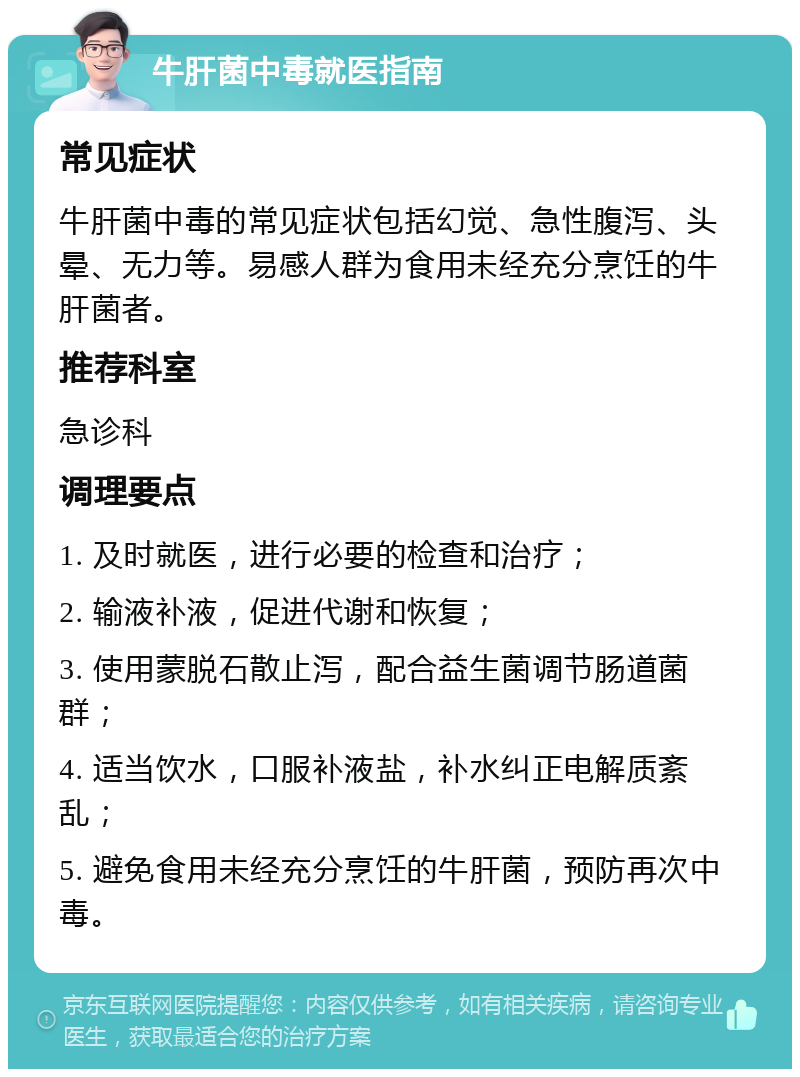 牛肝菌中毒就医指南 常见症状 牛肝菌中毒的常见症状包括幻觉、急性腹泻、头晕、无力等。易感人群为食用未经充分烹饪的牛肝菌者。 推荐科室 急诊科 调理要点 1. 及时就医，进行必要的检查和治疗； 2. 输液补液，促进代谢和恢复； 3. 使用蒙脱石散止泻，配合益生菌调节肠道菌群； 4. 适当饮水，口服补液盐，补水纠正电解质紊乱； 5. 避免食用未经充分烹饪的牛肝菌，预防再次中毒。