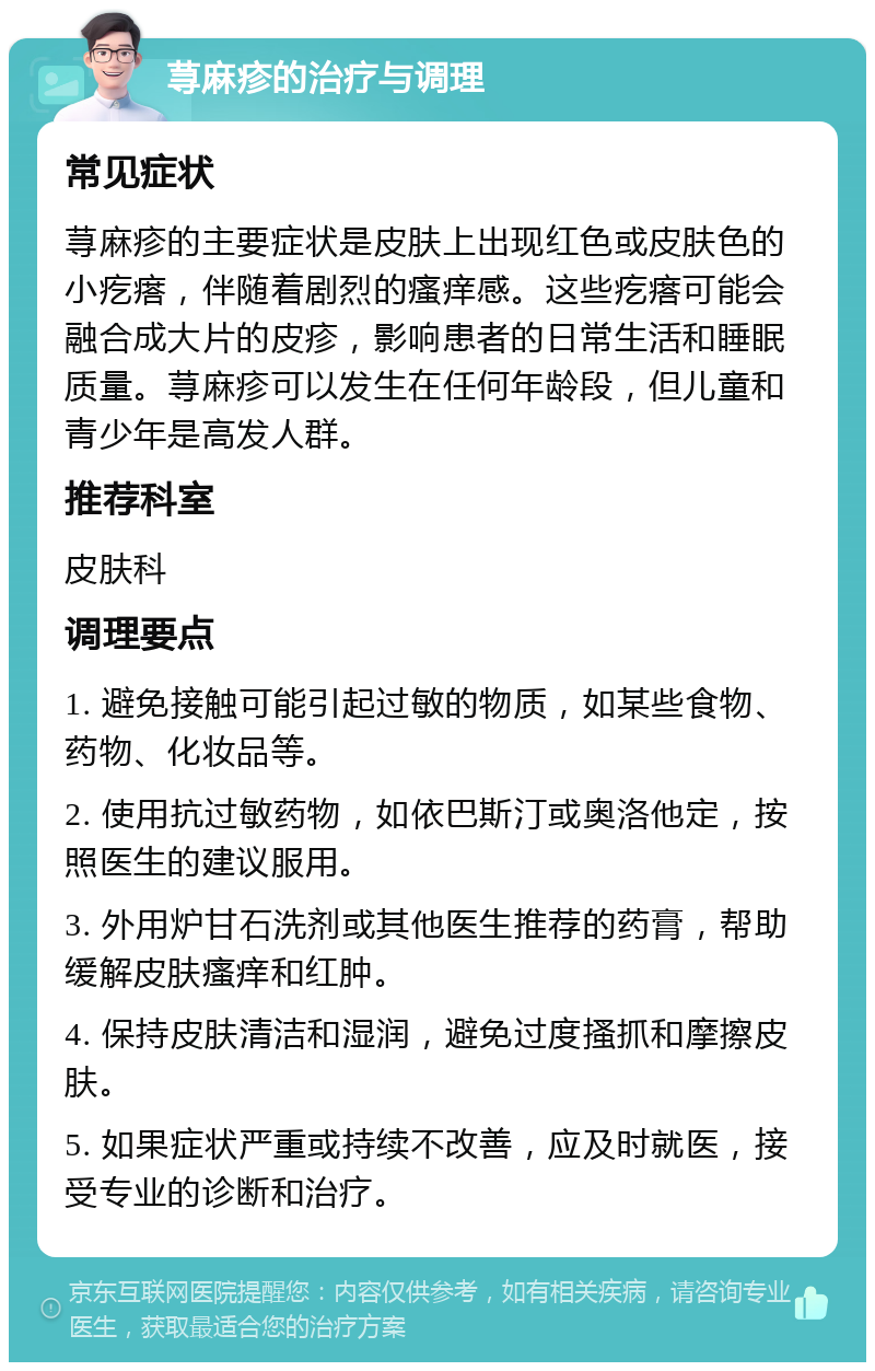 荨麻疹的治疗与调理 常见症状 荨麻疹的主要症状是皮肤上出现红色或皮肤色的小疙瘩，伴随着剧烈的瘙痒感。这些疙瘩可能会融合成大片的皮疹，影响患者的日常生活和睡眠质量。荨麻疹可以发生在任何年龄段，但儿童和青少年是高发人群。 推荐科室 皮肤科 调理要点 1. 避免接触可能引起过敏的物质，如某些食物、药物、化妆品等。 2. 使用抗过敏药物，如依巴斯汀或奥洛他定，按照医生的建议服用。 3. 外用炉甘石洗剂或其他医生推荐的药膏，帮助缓解皮肤瘙痒和红肿。 4. 保持皮肤清洁和湿润，避免过度搔抓和摩擦皮肤。 5. 如果症状严重或持续不改善，应及时就医，接受专业的诊断和治疗。