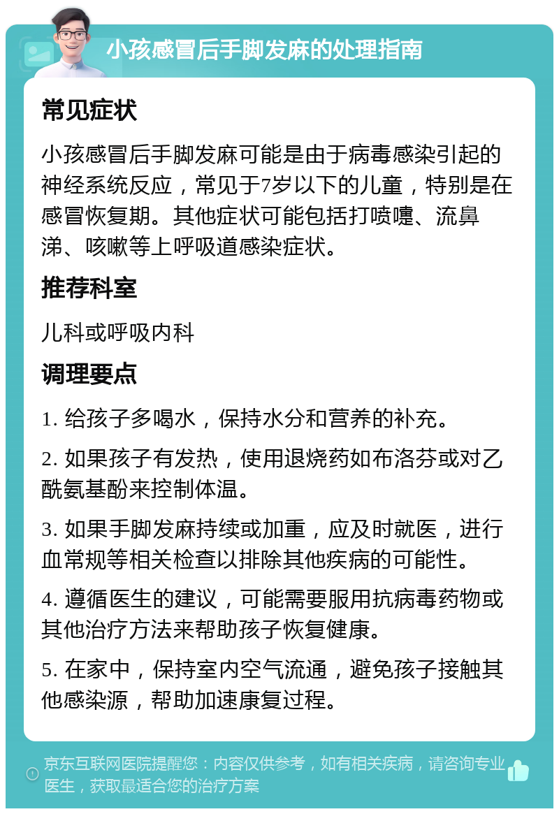 小孩感冒后手脚发麻的处理指南 常见症状 小孩感冒后手脚发麻可能是由于病毒感染引起的神经系统反应，常见于7岁以下的儿童，特别是在感冒恢复期。其他症状可能包括打喷嚏、流鼻涕、咳嗽等上呼吸道感染症状。 推荐科室 儿科或呼吸内科 调理要点 1. 给孩子多喝水，保持水分和营养的补充。 2. 如果孩子有发热，使用退烧药如布洛芬或对乙酰氨基酚来控制体温。 3. 如果手脚发麻持续或加重，应及时就医，进行血常规等相关检查以排除其他疾病的可能性。 4. 遵循医生的建议，可能需要服用抗病毒药物或其他治疗方法来帮助孩子恢复健康。 5. 在家中，保持室内空气流通，避免孩子接触其他感染源，帮助加速康复过程。