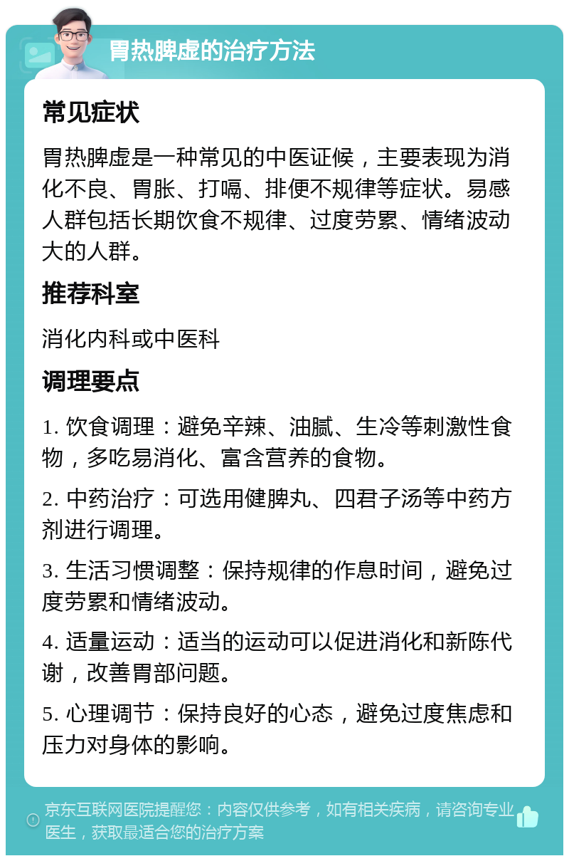 胃热脾虚的治疗方法 常见症状 胃热脾虚是一种常见的中医证候，主要表现为消化不良、胃胀、打嗝、排便不规律等症状。易感人群包括长期饮食不规律、过度劳累、情绪波动大的人群。 推荐科室 消化内科或中医科 调理要点 1. 饮食调理：避免辛辣、油腻、生冷等刺激性食物，多吃易消化、富含营养的食物。 2. 中药治疗：可选用健脾丸、四君子汤等中药方剂进行调理。 3. 生活习惯调整：保持规律的作息时间，避免过度劳累和情绪波动。 4. 适量运动：适当的运动可以促进消化和新陈代谢，改善胃部问题。 5. 心理调节：保持良好的心态，避免过度焦虑和压力对身体的影响。