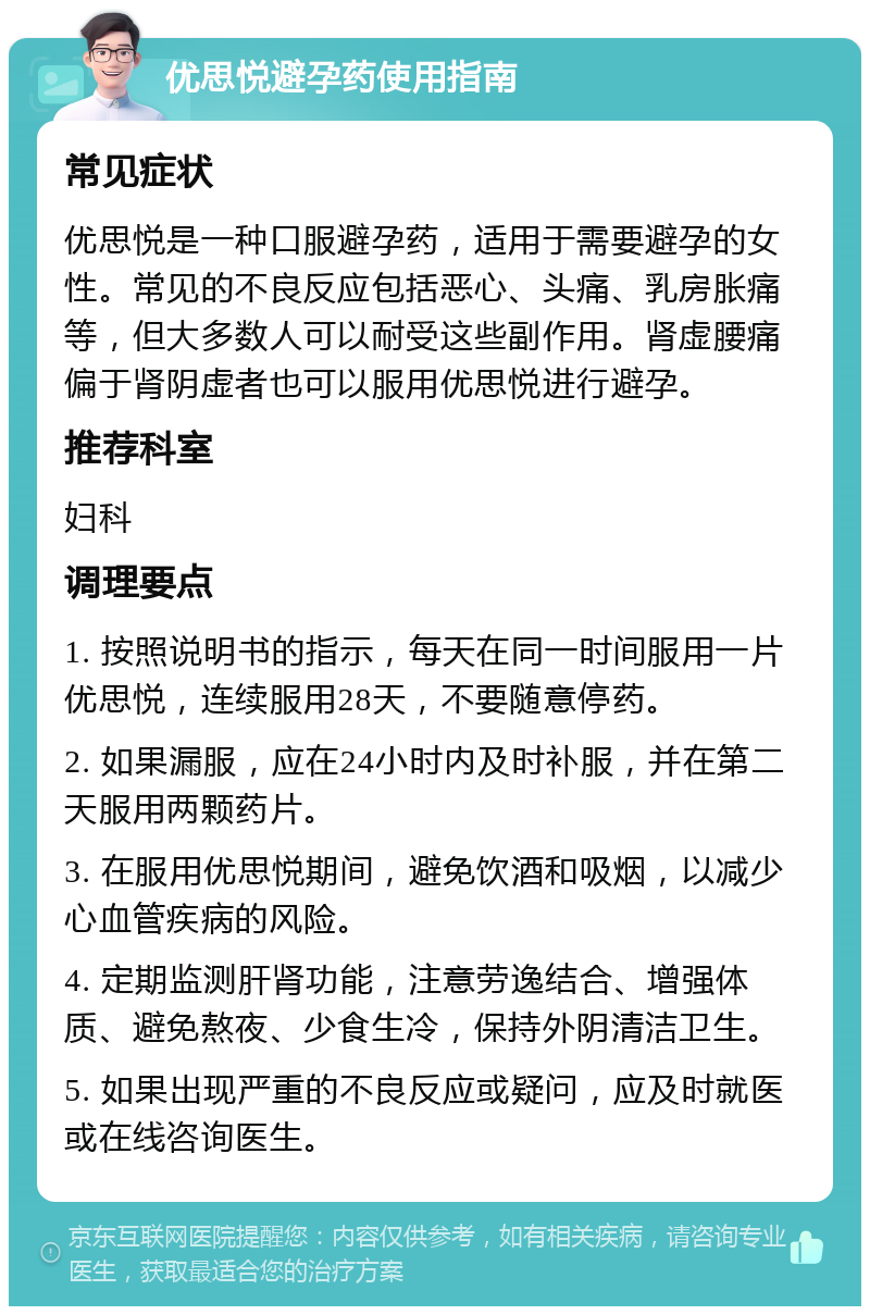 优思悦避孕药使用指南 常见症状 优思悦是一种口服避孕药，适用于需要避孕的女性。常见的不良反应包括恶心、头痛、乳房胀痛等，但大多数人可以耐受这些副作用。肾虚腰痛偏于肾阴虚者也可以服用优思悦进行避孕。 推荐科室 妇科 调理要点 1. 按照说明书的指示，每天在同一时间服用一片优思悦，连续服用28天，不要随意停药。 2. 如果漏服，应在24小时内及时补服，并在第二天服用两颗药片。 3. 在服用优思悦期间，避免饮酒和吸烟，以减少心血管疾病的风险。 4. 定期监测肝肾功能，注意劳逸结合、增强体质、避免熬夜、少食生冷，保持外阴清洁卫生。 5. 如果出现严重的不良反应或疑问，应及时就医或在线咨询医生。