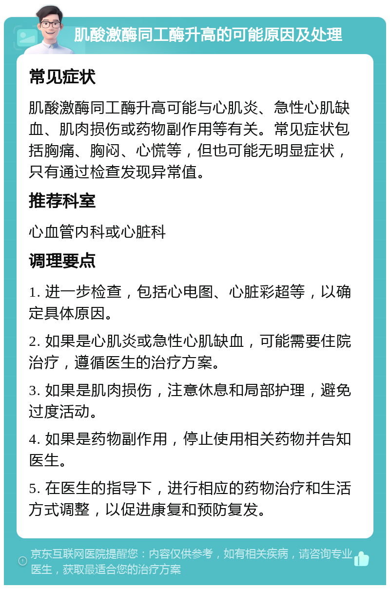 肌酸激酶同工酶升高的可能原因及处理 常见症状 肌酸激酶同工酶升高可能与心肌炎、急性心肌缺血、肌肉损伤或药物副作用等有关。常见症状包括胸痛、胸闷、心慌等，但也可能无明显症状，只有通过检查发现异常值。 推荐科室 心血管内科或心脏科 调理要点 1. 进一步检查，包括心电图、心脏彩超等，以确定具体原因。 2. 如果是心肌炎或急性心肌缺血，可能需要住院治疗，遵循医生的治疗方案。 3. 如果是肌肉损伤，注意休息和局部护理，避免过度活动。 4. 如果是药物副作用，停止使用相关药物并告知医生。 5. 在医生的指导下，进行相应的药物治疗和生活方式调整，以促进康复和预防复发。