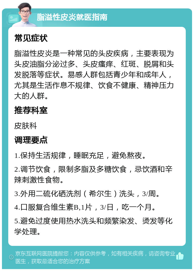 脂溢性皮炎就医指南 常见症状 脂溢性皮炎是一种常见的头皮疾病，主要表现为头皮油脂分泌过多、头皮瘙痒、红斑、脱屑和头发脱落等症状。易感人群包括青少年和成年人，尤其是生活作息不规律、饮食不健康、精神压力大的人群。 推荐科室 皮肤科 调理要点 1.保持生活规律，睡眠充足，避免熬夜。 2.调节饮食，限制多脂及多糖饮食，忌饮酒和辛辣刺激性食物。 3.外用二硫化硒洗剂（希尔生）洗头，3/周。 4.口服复合维生素B,1片，3/日，吃一个月。 5.避免过度使用热水洗头和频繁染发、烫发等化学处理。