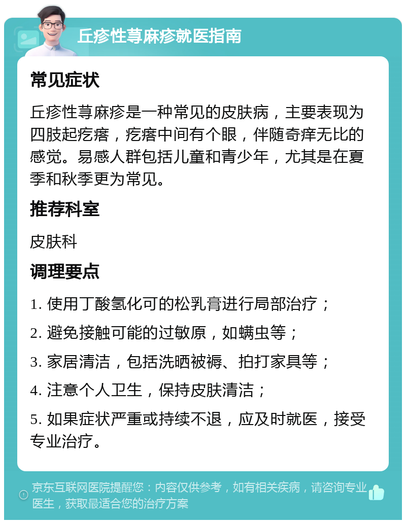 丘疹性荨麻疹就医指南 常见症状 丘疹性荨麻疹是一种常见的皮肤病，主要表现为四肢起疙瘩，疙瘩中间有个眼，伴随奇痒无比的感觉。易感人群包括儿童和青少年，尤其是在夏季和秋季更为常见。 推荐科室 皮肤科 调理要点 1. 使用丁酸氢化可的松乳膏进行局部治疗； 2. 避免接触可能的过敏原，如螨虫等； 3. 家居清洁，包括洗晒被褥、拍打家具等； 4. 注意个人卫生，保持皮肤清洁； 5. 如果症状严重或持续不退，应及时就医，接受专业治疗。