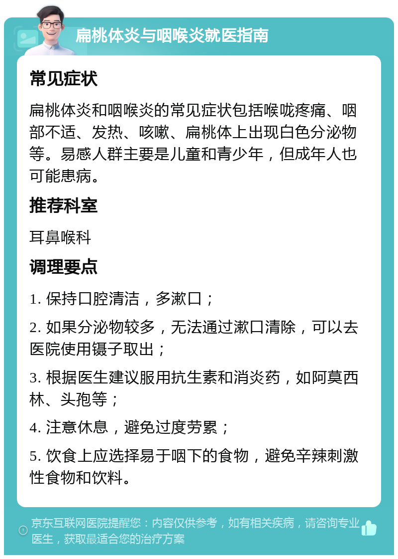 扁桃体炎与咽喉炎就医指南 常见症状 扁桃体炎和咽喉炎的常见症状包括喉咙疼痛、咽部不适、发热、咳嗽、扁桃体上出现白色分泌物等。易感人群主要是儿童和青少年，但成年人也可能患病。 推荐科室 耳鼻喉科 调理要点 1. 保持口腔清洁，多漱口； 2. 如果分泌物较多，无法通过漱口清除，可以去医院使用镊子取出； 3. 根据医生建议服用抗生素和消炎药，如阿莫西林、头孢等； 4. 注意休息，避免过度劳累； 5. 饮食上应选择易于咽下的食物，避免辛辣刺激性食物和饮料。