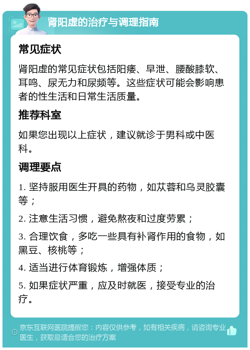 肾阳虚的治疗与调理指南 常见症状 肾阳虚的常见症状包括阳痿、早泄、腰酸膝软、耳鸣、尿无力和尿频等。这些症状可能会影响患者的性生活和日常生活质量。 推荐科室 如果您出现以上症状，建议就诊于男科或中医科。 调理要点 1. 坚持服用医生开具的药物，如苁蓉和乌灵胶囊等； 2. 注意生活习惯，避免熬夜和过度劳累； 3. 合理饮食，多吃一些具有补肾作用的食物，如黑豆、核桃等； 4. 适当进行体育锻炼，增强体质； 5. 如果症状严重，应及时就医，接受专业的治疗。