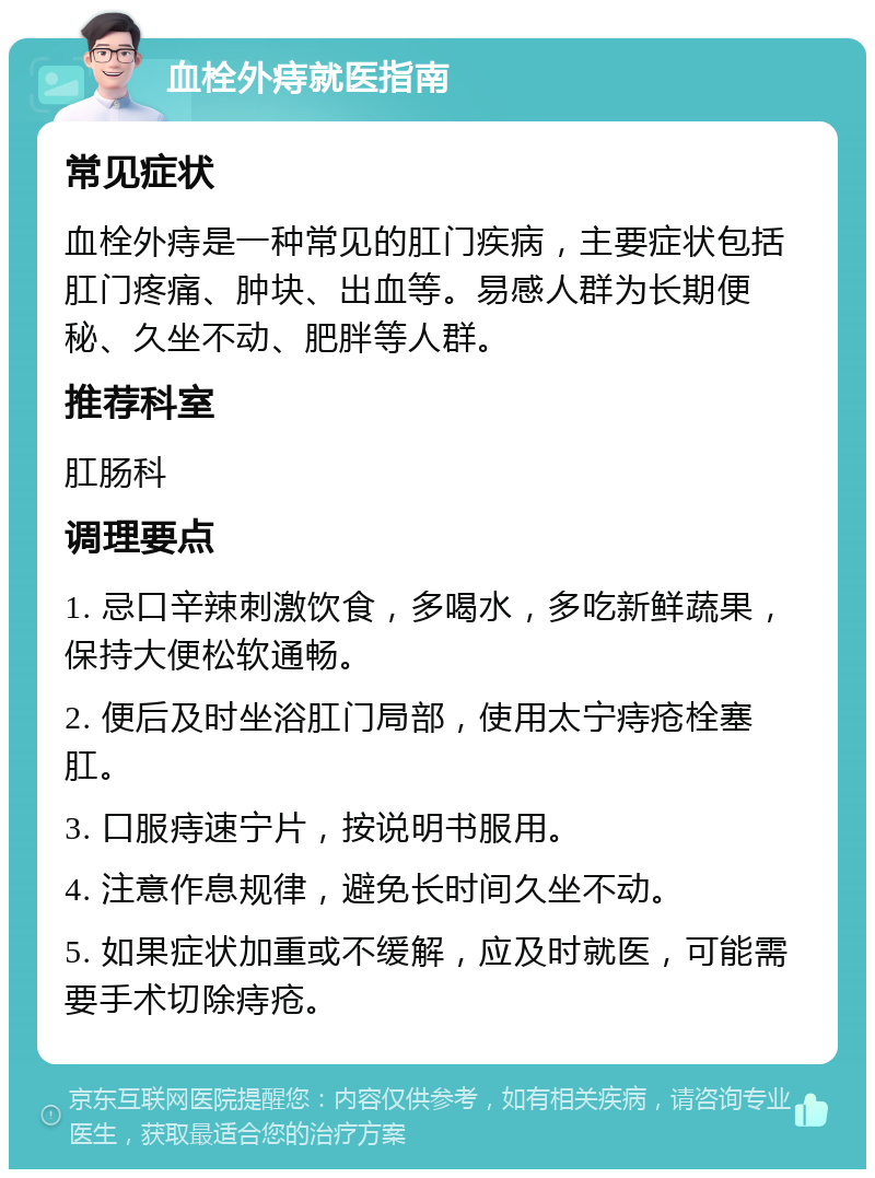 血栓外痔就医指南 常见症状 血栓外痔是一种常见的肛门疾病，主要症状包括肛门疼痛、肿块、出血等。易感人群为长期便秘、久坐不动、肥胖等人群。 推荐科室 肛肠科 调理要点 1. 忌口辛辣刺激饮食，多喝水，多吃新鲜蔬果，保持大便松软通畅。 2. 便后及时坐浴肛门局部，使用太宁痔疮栓塞肛。 3. 口服痔速宁片，按说明书服用。 4. 注意作息规律，避免长时间久坐不动。 5. 如果症状加重或不缓解，应及时就医，可能需要手术切除痔疮。