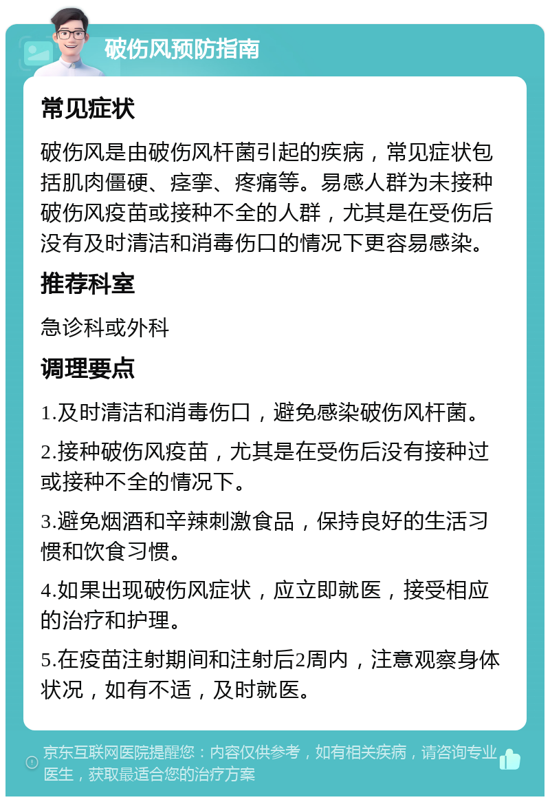 破伤风预防指南 常见症状 破伤风是由破伤风杆菌引起的疾病，常见症状包括肌肉僵硬、痉挛、疼痛等。易感人群为未接种破伤风疫苗或接种不全的人群，尤其是在受伤后没有及时清洁和消毒伤口的情况下更容易感染。 推荐科室 急诊科或外科 调理要点 1.及时清洁和消毒伤口，避免感染破伤风杆菌。 2.接种破伤风疫苗，尤其是在受伤后没有接种过或接种不全的情况下。 3.避免烟酒和辛辣刺激食品，保持良好的生活习惯和饮食习惯。 4.如果出现破伤风症状，应立即就医，接受相应的治疗和护理。 5.在疫苗注射期间和注射后2周内，注意观察身体状况，如有不适，及时就医。